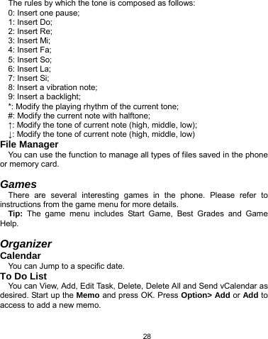   28 The rules by which the tone is composed as follows: 0: Insert one pause; 1: Insert Do; 2: Insert Re; 3: Insert Mi; 4: Insert Fa; 5: Insert So; 6: Insert La; 7: Insert Si; 8: Insert a vibration note; 9: Insert a backlight; *: Modify the playing rhythm of the current tone; #: Modify the current note with halftone; ↑: Modify the tone of current note (high, middle, low); ↓: Modify the tone of current note (high, middle, low) File Manager You can use the function to manage all types of files saved in the phone or memory card.  Games There are several interesting games in the phone. Please refer to instructions from the game menu for more details.   Tip: The game menu includes Start Game, Best Grades and Game Help.  Organizer Calendar You can Jump to a specific date. To Do List You can View, Add, Edit Task, Delete, Delete All and Send vCalendar as desired. Start up the Memo and press OK. Press Option&gt; Add or Add to access to add a new memo. 