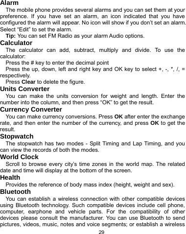   29 Alarm The mobile phone provides several alarms and you can set them at your preference. If you have set an alarm, an icon indicated that you have configured the alarm will appear. No icon will show if you don’t set an alarm. Select “Edit” to set the alarm.   Tip: You can set FM Radio as your alarm Audio options. Calculator The calculator can add, subtract, multiply and divide. To use the calculator:  Press the # key to enter the decimal point Press the up, down, left and right key and OK key to select +, -, *, /, = respectively. Press Clear to delete the figure. Units Converter You can make the units conversion for weight and length. Enter the number into the column, and then press “OK” to get the result. Currency Converter You can make currency conversions. Press OK after enter the exchange rate, and then enter the number of the currency, and press OK to get the result. Stopwatch The stopwatch has two modes - Split Timing and Lap Timing, and you can view the records of both the modes. World Clock Scroll to browse every city’s time zones in the world map. The related date and time will display at the bottom of the screen. Health Provides the reference of body mass index (height, weight and sex). Bluetooth You can establish a wireless connection with other compatible devices using Bluetooth technology. Such compatible devices include cell phone, computer, earphone and vehicle parts. For the compatibility of other devices please consult the manufacturer. You can use Bluetooth to send pictures, videos, music, notes and voice segments; or establish a wireless 