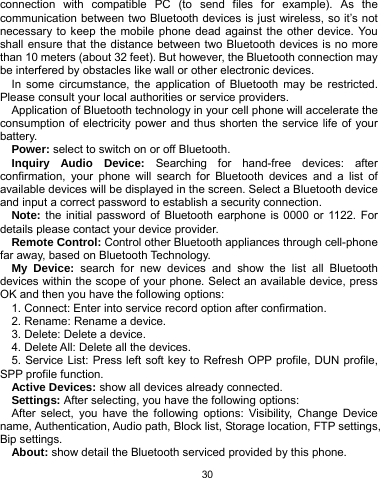   30 connection with compatible PC (to send files for example). As the communication between two Bluetooth devices is just wireless, so it’s not necessary to keep the mobile phone dead against the other device. You shall ensure that the distance between two Bluetooth devices is no more than 10 meters (about 32 feet). But however, the Bluetooth connection may be interfered by obstacles like wall or other electronic devices.   In some circumstance, the application of Bluetooth may be restricted. Please consult your local authorities or service providers. Application of Bluetooth technology in your cell phone will accelerate the consumption of electricity power and thus shorten the service life of your battery. Power: select to switch on or off Bluetooth. Inquiry Audio Device: Searching for hand-free devices: after confirmation, your phone will search for Bluetooth devices and a list of available devices will be displayed in the screen. Select a Bluetooth device and input a correct password to establish a security connection.   Note: the initial password of Bluetooth earphone is 0000 or 1122. For details please contact your device provider. Remote Control: Control other Bluetooth appliances through cell-phone far away, based on Bluetooth Technology. My Device: search for new devices and show the list all Bluetooth devices within the scope of your phone. Select an available device, press OK and then you have the following options: 1. Connect: Enter into service record option after confirmation. 2. Rename: Rename a device.   3. Delete: Delete a device. 4. Delete All: Delete all the devices. 5. Service List: Press left soft key to Refresh OPP profile, DUN profile, SPP profile function. Active Devices: show all devices already connected. Settings: After selecting, you have the following options: After select, you have the following options: Visibility, Change Device name, Authentication, Audio path, Block list, Storage location, FTP settings, Bip settings. About: show detail the Bluetooth serviced provided by this phone. 