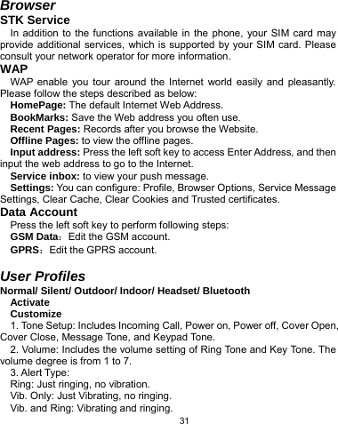   31 Browser STK Service In addition to the functions available in the phone, your SIM card may provide additional services, which is supported by your SIM card. Please consult your network operator for more information. WAP WAP enable you tour around the Internet world easily and pleasantly. Please follow the steps described as below: HomePage: The default Internet Web Address. BookMarks: Save the Web address you often use. Recent Pages: Records after you browse the Website. Offline Pages: to view the offline pages. Input address: Press the left soft key to access Enter Address, and then input the web address to go to the Internet. Service inbox: to view your push message. Settings: You can configure: Profile, Browser Options, Service Message Settings, Clear Cache, Clear Cookies and Trusted certificates. Data Account Press the left soft key to perform following steps: GSM Data：Edit the GSM account. GPRS：Edit the GPRS account.  User Profiles Normal/ Silent/ Outdoor/ Indoor/ Headset/ Bluetooth Activate Customize 1. Tone Setup: Includes Incoming Call, Power on, Power off, Cover Open, Cover Close, Message Tone, and Keypad Tone.   2. Volume: Includes the volume setting of Ring Tone and Key Tone. The volume degree is from 1 to 7. 3. Alert Type: Ring: Just ringing, no vibration. Vib. Only: Just Vibrating, no ringing. Vib. and Ring: Vibrating and ringing. 