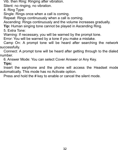   32 Vib. then Ring: Ringing after vibration. Silent: no ringing, no vibration. 4. Ring Type: Single: Rings once when a call is coming. Repeat: Rings continuously when a call is coming. Ascending: Rings continuously and the volume increases gradually. Tip: Human singing tone cannot be played in Ascending Ring. 5. Extra Tone: Warning: If necessary, you will be warned by the prompt tone.   Error: You will be warned by a tone if you make a mistake. Camp On: A prompt tone will be heard after searching the network successfully. Connect: A prompt tone will be heard after getting through to the dialed number. 6. Answer Mode: You can select Cover Answer or Any Key. Tips:  Insert the earphone and the phone will access the Headset mode automatically. This mode has no Activate option.   Press and hold the # key to enable or cancel the silent mode.    