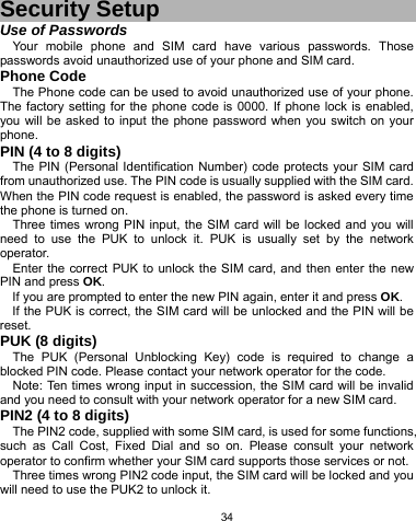   34 Security Setup Use of Passwords Your mobile phone and SIM card have various passwords. Those passwords avoid unauthorized use of your phone and SIM card.   Phone Code The Phone code can be used to avoid unauthorized use of your phone. The factory setting for the phone code is 0000. If phone lock is enabled, you will be asked to input the phone password when you switch on your phone.  PIN (4 to 8 digits) The PIN (Personal Identification Number) code protects your SIM card from unauthorized use. The PIN code is usually supplied with the SIM card. When the PIN code request is enabled, the password is asked every time the phone is turned on. Three times wrong PIN input, the SIM card will be locked and you will need to use the PUK to unlock it. PUK is usually set by the network operator. Enter the correct PUK to unlock the SIM card, and then enter the new PIN and press OK. If you are prompted to enter the new PIN again, enter it and press OK. If the PUK is correct, the SIM card will be unlocked and the PIN will be reset. PUK (8 digits) The PUK (Personal Unblocking Key) code is required to change a blocked PIN code. Please contact your network operator for the code. Note: Ten times wrong input in succession, the SIM card will be invalid and you need to consult with your network operator for a new SIM card. PIN2 (4 to 8 digits) The PIN2 code, supplied with some SIM card, is used for some functions, such as Call Cost, Fixed Dial and so on. Please consult your network operator to confirm whether your SIM card supports those services or not.   Three times wrong PIN2 code input, the SIM card will be locked and you will need to use the PUK2 to unlock it. 