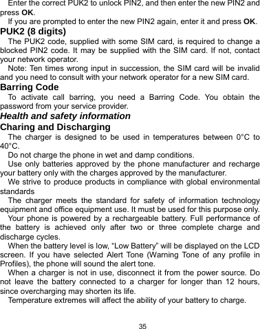   35 Enter the correct PUK2 to unlock PIN2, and then enter the new PIN2 and press OK. If you are prompted to enter the new PIN2 again, enter it and press OK. PUK2 (8 digits) The PUK2 code, supplied with some SIM card, is required to change a blocked PIN2 code. It may be supplied with the SIM card. If not, contact your network operator. Note: Ten times wrong input in succession, the SIM card will be invalid and you need to consult with your network operator for a new SIM card. Barring Code To activate call barring, you need a Barring Code. You obtain the password from your service provider. Health and safety information Charing and Discharging The charger is designed to be used in temperatures between 0°C to 40°C. Do not charge the phone in wet and damp conditions.   Use only batteries approved by the phone manufacturer and recharge your battery only with the charges approved by the manufacturer. We strive to produce products in compliance with global environmental standards The charger meets the standard for safety of information technology equipment and office equipment use. It must be used for this purpose only. Your phone is powered by a rechargeable battery. Full performance of the battery is achieved only after two or three complete charge and discharge cycles. When the battery level is low, “Low Battery” will be displayed on the LCD screen. If you have selected Alert Tone (Warning Tone of any profile in Profiles), the phone will sound the alert tone. When a charger is not in use, disconnect it from the power source. Do not leave the battery connected to a charger for longer than 12 hours, since overcharging may shorten its life. Temperature extremes will affect the ability of your battery to charge. 