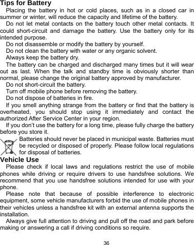   36 Tips for Battery Placing the battery in hot or cold places, such as in a closed car in summer or winter, will reduce the capacity and lifetime of the battery.   Do not let metal contacts on the battery touch other metal contacts. It could short-circuit and damage the battery. Use the battery only for its intended purpose. Do not disassemble or modify the battery by yourself. Do not clean the battery with water or any organic solvent. Always keep the battery dry. The battery can be charged and discharged many times but it will wear out as last. When the talk and standby time is obviously shorter than normal, please change the original battery approved by manufacturer. Do not short-circuit the battery. Turn off mobile phone before removing the battery. Do not dispose of batteries in fire. If you smell anything strange from the battery or find that the battery is overheated, you should stop using it immediately and contact the authorized After Service Center in your region. If you don’t use the battery for a long time, please fully charge the battery before you store it. Batteries should never be placed in municipal waste. Batteries must be recycled or disposed of properly. Please follow local regulations for disposal of batteries.          Vehicle Use Please check if local laws and regulations restrict the use of mobile phones while driving or require drivers to use handsfree solutions. We recommend that you use handsfree solutions intended for use with your phone. Please note that because of possible interference to electronic equipment, some vehicle manufacturers forbid the use of mobile phones in their vehicles unless a handsfree kit with an external antenna supports the installation. Always give full attention to driving and pull off the road and park before making or answering a call if driving conditions so require. 