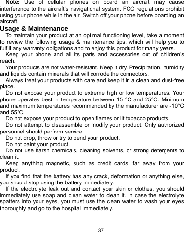   37 Note: Use of cellular phones on board an aircraft may cause interference to the aircraft&apos;s navigational system. FCC regulations prohibit using your phone while in the air. Switch off your phone before boarding an aircraft. Usage &amp; Maintenance To maintain your product at an optimal functioning level, take a moment to review the following usage &amp; maintenance tips, which will help you to fulfill any warranty obligations and to enjoy this product for many years. Keep your phone and all its parts and accessories out of children’s reach. Your products are not water-resistant. Keep it dry. Precipitation, humidity and liquids contain minerals that will corrode the connectors. Always treat your products with care and keep it in a clean and dust-free place. Do not expose your product to extreme high or low temperatures. Your phone operates best in temperature between 15 °C and 25°C. Minimum and maximum temperatures recommended by the manufacturer are -10°C and 55°C. Do not expose your product to open flames or lit tobacco products. Do not attempt to disassemble or modify your product. Only authorized personnel should perform service.   Do not drop, throw or try to bend your product. Do not paint your product. Do not use harsh chemicals, cleaning solvents, or strong detergents to clean it.   Keep anything magnetic, such as credit cards, far away from your product. If you find that the battery has any crack, deformation or anything else, you should stop using the battery immediately. If the electrolyte leak out and contact your skin or clothes, you should immediately use soap and clean water to clean it. In case the electrolyte spatters into your eyes, you must use the clean water to wash your eyes thoroughly and go to the hospital immediately. 