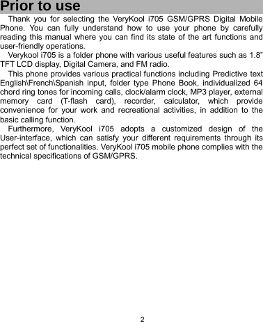   2  Prior to use Thank you for selecting the VeryKool i705 GSM/GPRS Digital Mobile Phone. You can fully understand how to use your phone by carefully reading this manual where you can find its state of the art functions and user-friendly operations.   Verykool i705 is a folder phone with various useful features such as 1.8” TFT LCD display, Digital Camera, and FM radio. This phone provides various practical functions including Predictive text English\French\Spanish input, folder type Phone Book, individualized 64 chord ring tones for incoming calls, clock/alarm clock, MP3 player, external memory card (T-flash card), recorder, calculator, which provide convenience for your work and recreational activities, in addition to the basic calling function. Furthermore, VeryKool i705 adopts a customized design of the User-interface, which can satisfy your different requirements through its perfect set of functionalities. VeryKool i705 mobile phone complies with the technical specifications of GSM/GPRS.