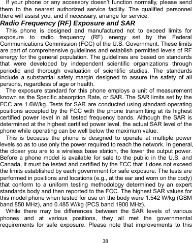   38 If your phone or any accessory doesn’t function normally, please send them to the nearest authorized service facility. The qualified personnel there will assist you, and if necessary, arrange for service. Radio Frequency (RF) Exposure and SAR This phone is designed and manufactured not to exceed limits for exposure to radio frequency (RF) energy set by the Federal Communications Commission (FCC) of the U.S. Government. These limits are part of comprehensive guidelines and establish permitted levels of RF energy for the general population. The guidelines are based on standards that were developed by independent scientific organizations through periodic and thorough evaluation of scientific studies. The standards include a substantial safety margin designed to assure the safety of all persons, regardless of age or health. The exposure standard for this phone employs a unit of measurement known as the Specific absorption Rate, or SAR. The SAR limits set by the FCC are 1.6W/kg. Tests for SAR are conducted using standard operating positions accepted by the FCC with the phone transmitting at its highest certified power level in all tested frequency bands. Although the SAR is determined at the highest certified power level, the actual SAR level of the phone while operating can be well below the maximum value.   This is because the phone is designed to operate at multiple power levels so as to use only the power required to reach the network. In general, the closer you are to a wireless base station, the lower the output power. Before a phone model is available for sale to the public in the U.S. and Canada, it must be tested and certified by the FCC that it does not exceed the limits established by each government for safe exposure. The tests are performed in positions and locations (e.g., at the ear and worn on the body) that conform to a uniform testing methodology determined by an expert standards body and then reported to the FCC. The highest SAR values for this model phone when tested for use on the body were 1.542 W/kg (GSM band 850 MHz), and 0.485 W/kg (PCS band 1900 MHz). While there may be differences between the SAR levels of various phones and at various positions, they all met the governmental requirements for safe exposure. Please note that improvements to this 