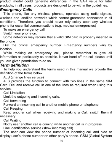   39 product model could generate differences in the SAR value for later products; in all cases, products are designed to be within the guidelines. Emergency Calls This phone, like any wireless phones, operates using radio signals, wireless and landline networks which cannot guarantee connection in all conditions. Therefore, you should never rely solely upon any wireless phone for essential communications (e.g. medical emergencies) To make an emergency call: Switch your phone on.   Some networks may require that a valid SIM card is properly inserted in the phone Dial the official emergency number. Emergency numbers vary by location. While making an emergency call, please remember to give all information as particularly as possible. Never hand off the call please until you are given permission to do so. Term definition To help you understand the terms used in this manual we provide the definition of the terms below. ALS (change lines service) ALS provides the function to connect with two lines in the same SIM Card. Dial and receive call in one of the lines as required when using this service. Call Limitation Limit the outgoing and incoming calls. Call forwarding Forward an incoming call to another mobile phone or telephone. Call Keeping   Keep another call when receiving and making a Call; switch them if necessary. Call Waiting Notify user another call is coming while another call is in progress. Line identification service (show incoming call) The user can view the phone number of incoming call and hide or display user’s phone number on other party’s phone. GSM (Global System 