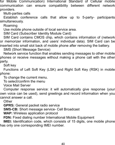   40 for Mobile Communication) International Standard of Cellular mobile communication can ensure compatibility between different network providers. Multi-parties calls Establish conference calls that allow up to 5-party- participants simultaneously. Roaming Use mobile phone outside of local service area.     SIM Card (Subscriber Identity Module Card) SIM Card contains CMOS chip, which contains information of (network or memorizer information, and users’ individual data). SIM Card can be inserted into small slot back of mobile phone after removing the battery.   SMS (Short Message Service) Network service function that enables sending messages to other mobile phones or receive messages without making a phone call with the other party.  Soft key Functions of Left Soft Key (LSK) and Right Soft Key (RSK) in mobile phone: To change the current menu. To select/confirm the menu     Voice Mail Server Computer response service: it will automatically give response (your own voice can be used), send greetings and record information when you cannot answer a call. Other GPRS: General packet radio service SMS-CB: Short message service- Cell Broadcast WAP: Wireless application protocol FDN: Fixed dialing number International Mobile Equipment   IMEI: Identification code, which consists of 15 digits, one mobile phone has only one corresponding IMEI number. 