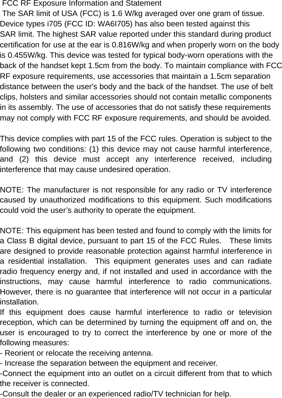  FCC RF Exposure Information and Statement  The SAR limit of USA (FCC) is 1.6 W/kg averaged over one gram of tissue. Device types i705 (FCC ID: WA6I705) has also been tested against this SAR limit. The highest SAR value reported under this standard during product certification for use at the ear is 0.816W/kg and when properly worn on the bodyis 0.455W/kg. This device was tested for typical body-worn operations with the back of the handset kept 1.5cm from the body. To maintain compliance with FCC RF exposure requirements, use accessories that maintain a 1.5cm separation distance between the user&apos;s body and the back of the handset. The use of belt clips, holsters and similar accessories should not contain metallic components in its assembly. The use of accessories that do not satisfy these requirements may not comply with FCC RF exposure requirements, and should be avoided.  This device complies with part 15 of the FCC rules. Operation is subject to the following two conditions: (1) this device may not cause harmful interference, and (2) this device must accept any interference received, including interference that may cause undesired operation.  NOTE: The manufacturer is not responsible for any radio or TV interference caused by unauthorized modifications to this equipment. Such modifications could void the user’s authority to operate the equipment.  NOTE: This equipment has been tested and found to comply with the limits for a Class B digital device, pursuant to part 15 of the FCC Rules.    These limits are designed to provide reasonable protection against harmful interference in a residential installation.  This equipment generates uses and can radiate radio frequency energy and, if not installed and used in accordance with the instructions, may cause harmful interference to radio communications.  However, there is no guarantee that interference will not occur in a particular installation.   If this equipment does cause harmful interference to radio or television reception, which can be determined by turning the equipment off and on, the user is encouraged to try to correct the interference by one or more of the following measures:   - Reorient or relocate the receiving antenna.   - Increase the separation between the equipment and receiver.   -Connect the equipment into an outlet on a circuit different from that to which the receiver is connected.   -Consult the dealer or an experienced radio/TV technician for help. 