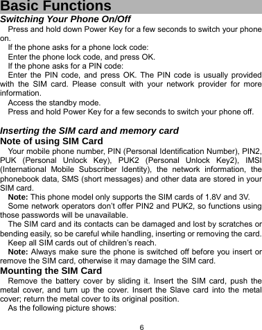   6 Basic Functions Switching Your Phone On/Off Press and hold down Power Key for a few seconds to switch your phone on.  If the phone asks for a phone lock code: Enter the phone lock code, and press OK.   If the phone asks for a PIN code: Enter the PIN code, and press OK. The PIN code is usually provided with the SIM card. Please consult with your network provider for more information. Access the standby mode. Press and hold Power Key for a few seconds to switch your phone off.  Inserting the SIM card and memory card Note of using SIM Card Your mobile phone number, PIN (Personal Identification Number), PIN2, PUK (Personal Unlock Key), PUK2 (Personal Unlock Key2), IMSI (International Mobile Subscriber Identity), the network information, the phonebook data, SMS (short messages) and other data are stored in your SIM card. Note: This phone model only supports the SIM cards of 1.8V and 3V. Some network operators don’t offer PIN2 and PUK2, so functions using those passwords will be unavailable. The SIM card and its contacts can be damaged and lost by scratches or bending easily, so be careful while handling, inserting or removing the card. Keep all SIM cards out of children’s reach. Note: Always make sure the phone is switched off before you insert or remove the SIM card, otherwise it may damage the SIM card. Mounting the SIM Card Remove the battery cover by sliding it. Insert the SIM card, push the metal cover, and turn up the cover. Insert the Slave card into the metal cover; return the metal cover to its original position.   As the following picture shows: 