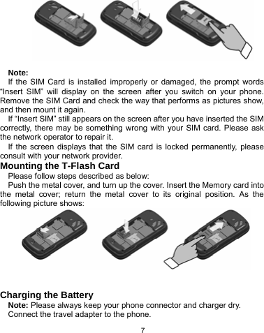   7          Note: If the SIM Card is installed improperly or damaged, the prompt words “Insert SIM” will display on the screen after you switch on your phone. Remove the SIM Card and check the way that performs as pictures show, and then mount it again. If “Insert SIM” still appears on the screen after you have inserted the SIM correctly, there may be something wrong with your SIM card. Please ask the network operator to repair it. If the screen displays that the SIM card is locked permanently, please consult with your network provider.   Mounting the T-Flash Card Please follow steps described as below: Push the metal cover, and turn up the cover. Insert the Memory card into the metal cover; return the metal cover to its original position. As the following picture shows:    Charging the Battery Note: Please always keep your phone connector and charger dry. Connect the travel adapter to the phone. 