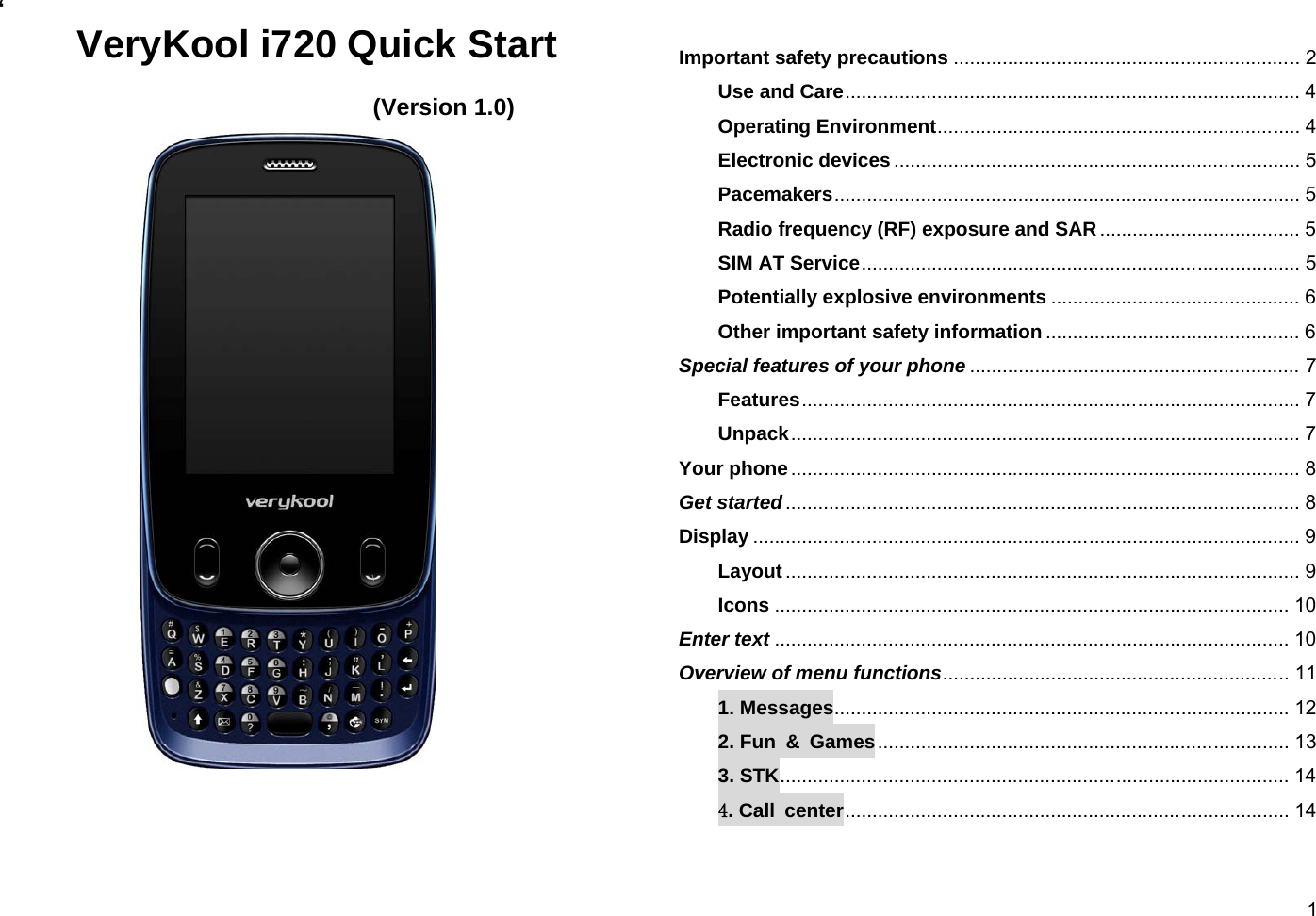  1‘  VeryKool i720 Quick Start  (Version 1.0)      Important safety precautions ................................................................ 2 Use and Care .................................................................................... 4 Operating Environment ................................................................... 4 Electronic devices ........................................................................... 5 Pacemakers ...................................................................................... 5 Radio frequency (RF) exposure and SAR ..................................... 5 SIM AT Service ................................................................................. 5 Potentially explosive environments .............................................. 6 Other important safety information ............................................... 6 Special features of your phone ............................................................. 7 Features ............................................................................................ 7 Unpack .............................................................................................. 7 Your phone .............................................................................................. 8 Get started ............................................................................................... 8 Display ..................................................................................................... 9 Layout ............................................................................................... 9 Icons ............................................................................................... 10 Enter text ............................................................................................... 10 Overview of menu functions ................................................................ 11 1. Messages .................................................................................... 12 2. Fun &amp; Games ............................................................................ 13 3. STK .............................................................................................. 14 4. Call  center .................................................................................. 14 