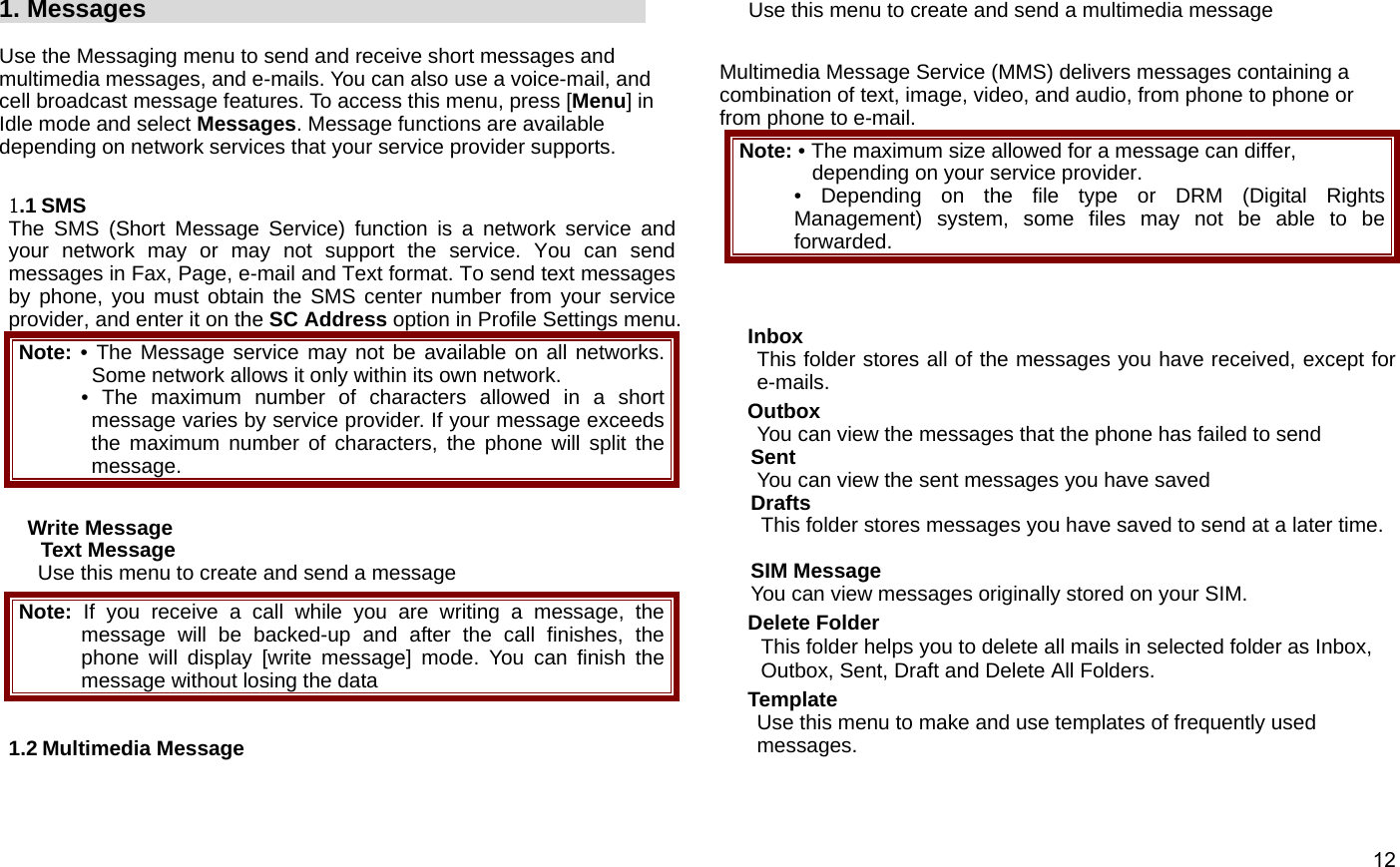  12      1. Messages                                          Use the Messaging menu to send and receive short messages and multimedia messages, and e-mails. You can also use a voice-mail, and cell broadcast message features. To access this menu, press [Menu] in Idle mode and select Messages. Message functions are available depending on network services that your service provider supports.    1.1 SMS The SMS (Short Message Service) function is a network service and your network may or may not support the service. You can send messages in Fax, Page, e-mail and Text format. To send text messages by phone, you must obtain the SMS center number from your service provider, and enter it on the SC Address option in Profile Settings menu. Note: • The Message service may not be available on all networks. Some network allows it only within its own network. • The maximum number of characters allowed in a short message varies by service provider. If your message exceeds the maximum number of characters, the phone will split the message.  Write Message Text Message Use this menu to create and send a message   Note:  If you receive a call while you are writing a message, the message will be backed-up and after the call finishes, the phone will display [write message] mode. You can finish the message without losing the data  1.2 Multimedia Message Use this menu to create and send a multimedia message    Multimedia Message Service (MMS) delivers messages containing a combination of text, image, video, and audio, from phone to phone or from phone to e-mail. Note: • The maximum size allowed for a message can differ, depending on your service provider. • Depending on the file type or DRM (Digital Rights Management) system, some files may not be able to be forwarded.   Inbox This folder stores all of the messages you have received, except for e-mails.  Outbox You can view the messages that the phone has failed to send Sent You can view the sent messages you have saved Drafts This folder stores messages you have saved to send at a later time.  SIM Message   You can view messages originally stored on your SIM. Delete Folder This folder helps you to delete all mails in selected folder as Inbox, Outbox, Sent, Draft and Delete All Folders. Template Use this menu to make and use templates of frequently used messages.  