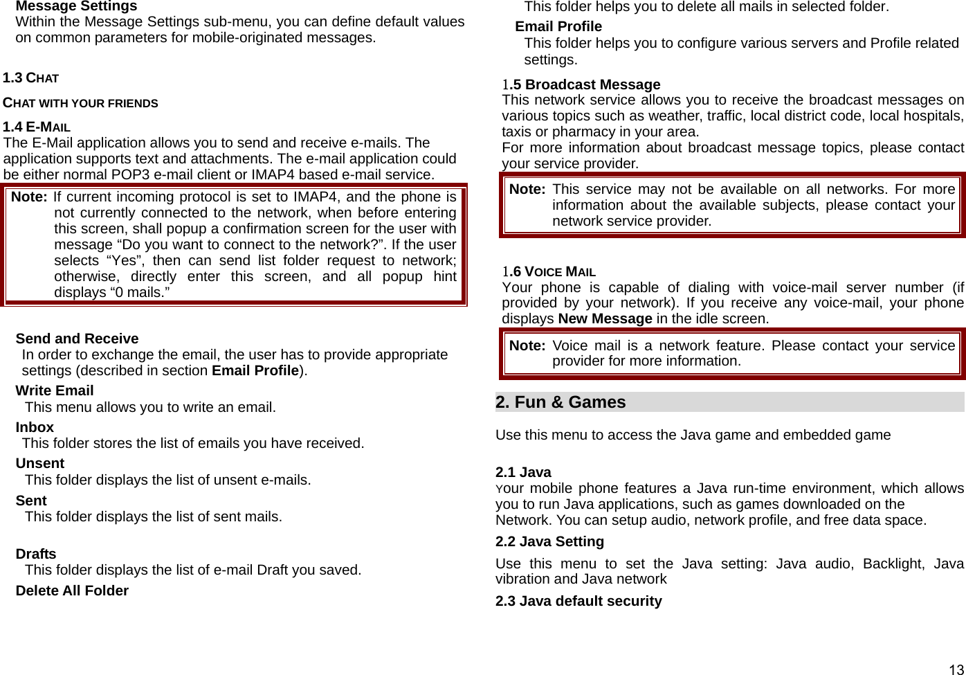  13 Message Settings Within the Message Settings sub-menu, you can define default values on common parameters for mobile-originated messages.    1.3 CHAT CHAT WITH YOUR FRIENDS 1.4 E-MAIL The E-Mail application allows you to send and receive e-mails. The application supports text and attachments. The e-mail application could be either normal POP3 e-mail client or IMAP4 based e-mail service. Note: If current incoming protocol is set to IMAP4, and the phone is not currently connected to the network, when before entering this screen, shall popup a confirmation screen for the user with message “Do you want to connect to the network?”. If the user selects “Yes”, then can send list folder request to network; otherwise, directly enter this screen, and all popup hint displays “0 mails.”  Send and Receive In order to exchange the email, the user has to provide appropriate settings (described in section Email Profile).  Write Email This menu allows you to write an email. Inbox This folder stores the list of emails you have received. Unsent  This folder displays the list of unsent e-mails. Sent This folder displays the list of sent mails.  Drafts This folder displays the list of e-mail Draft you saved.   Delete All Folder This folder helps you to delete all mails in selected folder. Email Profile This folder helps you to configure various servers and Profile related settings. 1.5 Broadcast Message This network service allows you to receive the broadcast messages on various topics such as weather, traffic, local district code, local hospitals, taxis or pharmacy in your area.   For more information about broadcast message topics, please contact your service provider. Note: This service may not be available on all networks. For more information about the available subjects, please contact your network service provider.  1.6 VOICE MAIL Your phone is capable of dialing with voice-mail server number (if provided by your network). If you receive any voice-mail, your phone displays New Message in the idle screen. Note:  Voice mail is a network feature. Please contact your service provider for more information.  2. Fun &amp; Games                                             Use this menu to access the Java game and embedded game  2.1 Java Your mobile phone features a Java run-time environment, which allows you to run Java applications, such as games downloaded on the     Network. You can setup audio, network profile, and free data space. 2.2 Java Setting Use this menu to set the Java setting: Java audio, Backlight, Java vibration and Java network 2.3 Java default security 