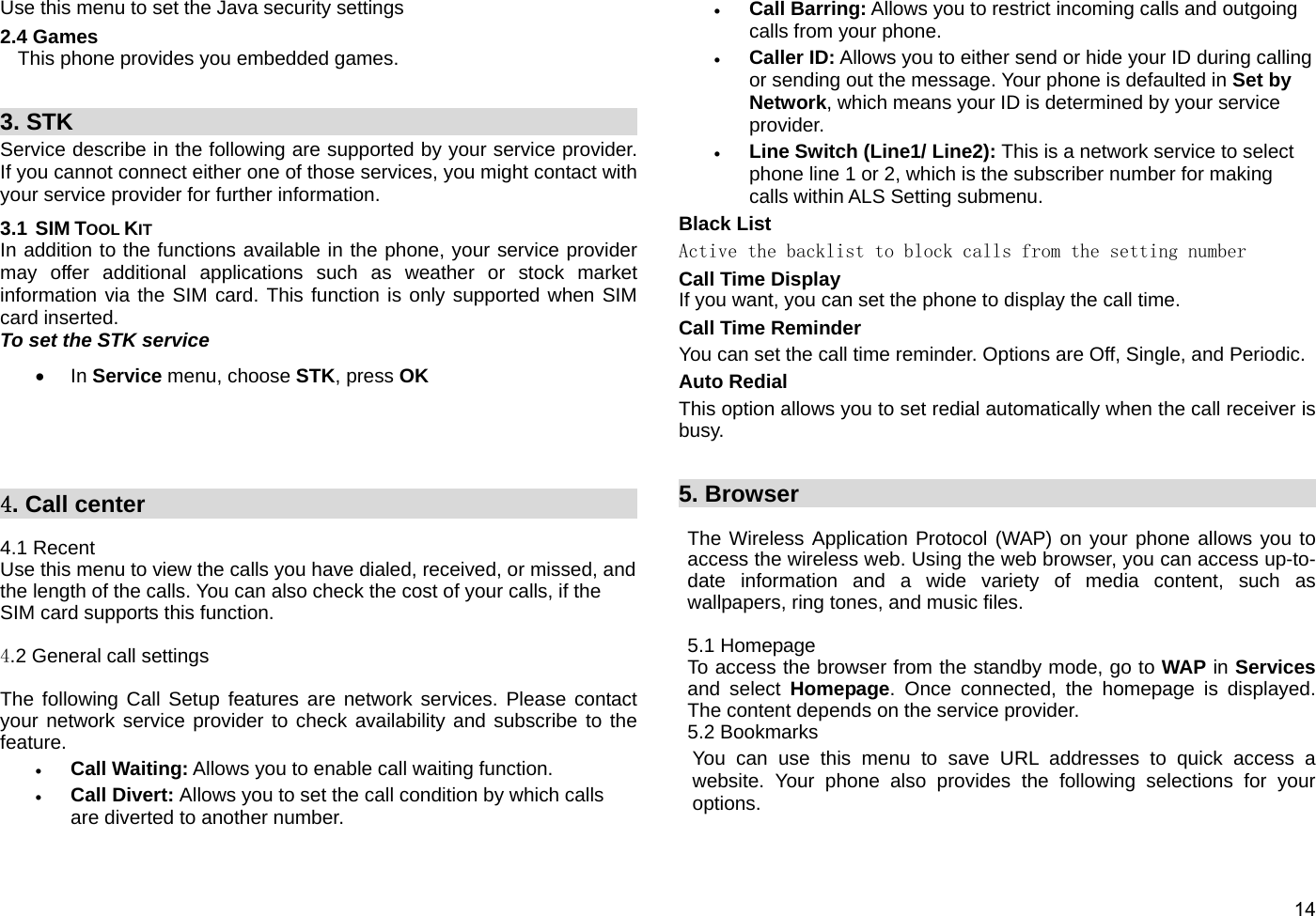  14 Use this menu to set the Java security settings 2.4 Games This phone provides you embedded games.     3. STK                                                  Service describe in the following are supported by your service provider.  If you cannot connect either one of those services, you might contact with your service provider for further information. 3.1 SIM TOOL KIT In addition to the functions available in the phone, your service provider may offer additional applications such as weather or stock market information via the SIM card. This function is only supported when SIM card inserted. To set the STK service • In Service menu, choose STK, press OK       4. Call center                                             4.1 Recent Use this menu to view the calls you have dialed, received, or missed, and the length of the calls. You can also check the cost of your calls, if the SIM card supports this function.  4.2 General call settings  The following Call Setup features are network services. Please contact your network service provider to check availability and subscribe to the feature. • Call Waiting: Allows you to enable call waiting function. • Call Divert: Allows you to set the call condition by which calls are diverted to another number. • Call Barring: Allows you to restrict incoming calls and outgoing calls from your phone. • Caller ID: Allows you to either send or hide your ID during calling or sending out the message. Your phone is defaulted in Set by Network, which means your ID is determined by your service provider. • Line Switch (Line1/ Line2): This is a network service to select phone line 1 or 2, which is the subscriber number for making calls within ALS Setting submenu.   Black List Active the backlist to block calls from the setting number Call Time Display If you want, you can set the phone to display the call time. Call Time Reminder You can set the call time reminder. Options are Off, Single, and Periodic. Auto Redial This option allows you to set redial automatically when the call receiver is busy.     5. Browser                                                The Wireless Application Protocol (WAP) on your phone allows you to access the wireless web. Using the web browser, you can access up-to-date information and a wide variety of media content, such as wallpapers, ring tones, and music files.  5.1 Homepage To access the browser from the standby mode, go to WAP in Services and select Homepage. Once connected, the homepage is displayed. The content depends on the service provider. 5.2 Bookmarks You can use this menu to save URL addresses to quick access a website. Your phone also provides the following selections for your options. 