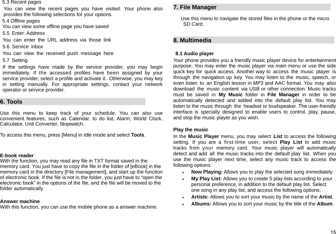  15 5.3 Recent pages You can view the recent pages you have visited. Your phone also provides the following selections for your options. 5.4 Offline pages You can view some offline page you have saved 5.5 Enter Address You can enter the URL address via those link 5.6 Service inbox You can view the received push message here 5.7 Setting If the settings have made by the service provider, you may begin immediately. If the accessed profiles have been assigned by your service provider, select a profile and activate it.  Otherwise, you may key in setting manually. For appropriate settings, contact your network operator or service provider.  6. Tools                                           Use this menu to keep track of your schedule. You can also use convenient features, such as Calendar, to do list, Alarm, World Clock, Calculator, Unit Converter, Stopwatch.  To access this menu, press [Menu] in Idle mode and select Tools.   E-book reader With the function, you may read any file in TXT format saved in the memory card. You just have to copy the file in the folder of [eBook] in the memory card in the directory [File management], and start up the function of electronic book. If the file is not in the folder, you just have to “open the electronic book” in the options of the file, and the file will be moved to the folder automatically.  Answer machine With this function, you can use the mobile phone as a answer machine.  7. File Manager                                        Use this menu to navigate the stored files in the phone or the micro SD Card.     8. Multimedia                                           8.1 Audio player Your phone provides you a friendly music player device for entertainment purpose. You may enter the music player via main menu or use the side quick key for  quick access. Another way to access the  music  player  is through the navigation up key. You may listen to the music, speech, or even listen  to  an English lesson in MP3 and AAC format. You  may  also download the music content via USB or other connection. Music tracks must be saved in My Music folder in File Manager in order to be automatically detected and added into the default play list. You may listen to the music through  the  headset or loudspeaker. The user-friendly interface is specially designed to enable users to control, play, pause, and stop the music player as you wish.      Play the music In the Music Player menu, you may select List to access the following setting. If you are a first-time user, select Play List to add music tracks from your memory card. Your music player will automatically detect and add all the music tracks into the  default play list. When you use the music player next time, select any music track to access the following options: • Now Playing: Allows you to play the selected song immediately. • My Play List: Allows you to create 5 play lists according to your personal preference, in addition to the default play list. Select one song in any play list, and access the following options: • Artists: Allows you to sort your music by the name of the Artist. • Albums: Allows you to sort your music by the title of the Album. 