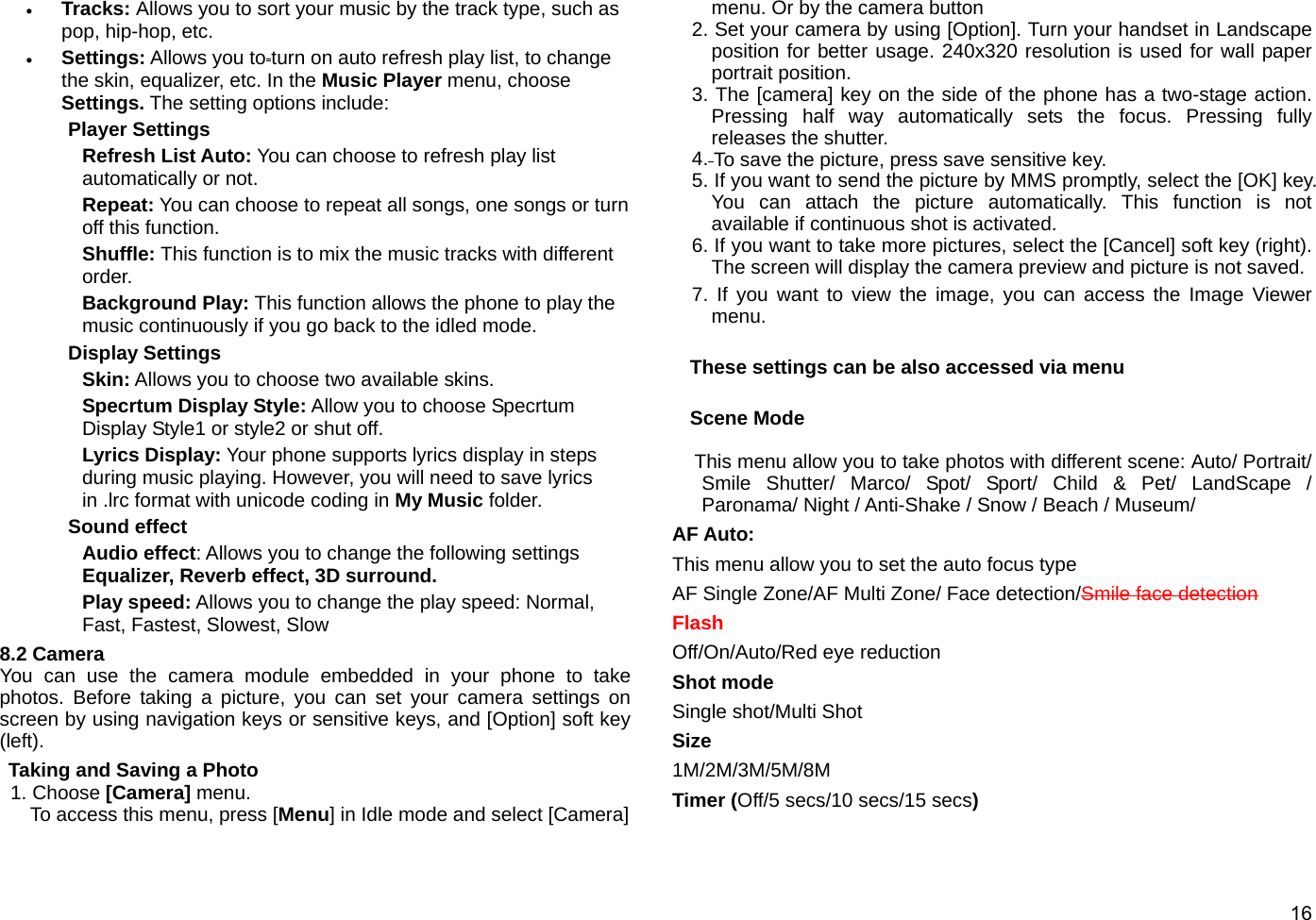  16 • Tracks: Allows you to sort your music by the track type, such as pop, hip-hop, etc. • Settings: Allows you to turn on auto refresh play list, to change the skin, equalizer, etc. In the Music Player menu, choose Settings. The setting options include: Player Settings Refresh List Auto: You can choose to refresh play list automatically or not. Repeat: You can choose to repeat all songs, one songs or turn off this function. Shuffle: This function is to mix the music tracks with different order. Background Play: This function allows the phone to play the music continuously if you go back to the idled mode. Display Settings Skin: Allows you to choose two available skins. Specrtum Display Style: Allow you to choose Specrtum Display Style1 or style2 or shut off. Lyrics Display: Your phone supports lyrics display in steps during music playing. However, you will need to save lyrics in .lrc format with unicode coding in My Music folder. Sound effect Audio effect: Allows you to change the following settings Equalizer, Reverb effect, 3D surround. Play speed: Allows you to change the play speed: Normal, Fast, Fastest, Slowest, Slow 8.2 Camera You can use the camera module embedded in your phone to take photos. Before taking a picture, you can set your camera settings on screen by using navigation keys or sensitive keys, and [Option] soft key (left). Taking and Saving a Photo 1. Choose [Camera] menu. To access this menu, press [Menu] in Idle mode and select [Camera] menu. Or by the camera button 2. Set your camera by using [Option]. Turn your handset in Landscape position for better usage. 240x320 resolution is used for wall paper portrait position.   3. The [camera] key on the side of the phone has a two-stage action. Pressing half way automatically sets the focus. Pressing fully releases the shutter.   4. To save the picture, press save sensitive key. 5. If you want to send the picture by MMS promptly, select the [OK] key. You can attach the picture automatically. This function is not available if continuous shot is activated. 6. If you want to take more pictures, select the [Cancel] soft key (right). The screen will display the camera preview and picture is not saved. 7. If you want to view the image, you can access the Image Viewer menu.  These settings can be also accessed via menu  Scene Mode  This menu allow you to take photos with different scene: Auto/ Portrait/ Smile Shutter/ Marco/ Spot/ Sport/ Child &amp; Pet/ LandScape / Paronama/ Night / Anti-Shake / Snow / Beach / Museum/ AF Auto:   This menu allow you to set the auto focus type AF Single Zone/AF Multi Zone/ Face detection/Smile face detection Flash  Off/On/Auto/Red eye reduction Shot mode Single shot/Multi Shot Size 1M/2M/3M/5M/8M Timer (Off/5 secs/10 secs/15 secs) 