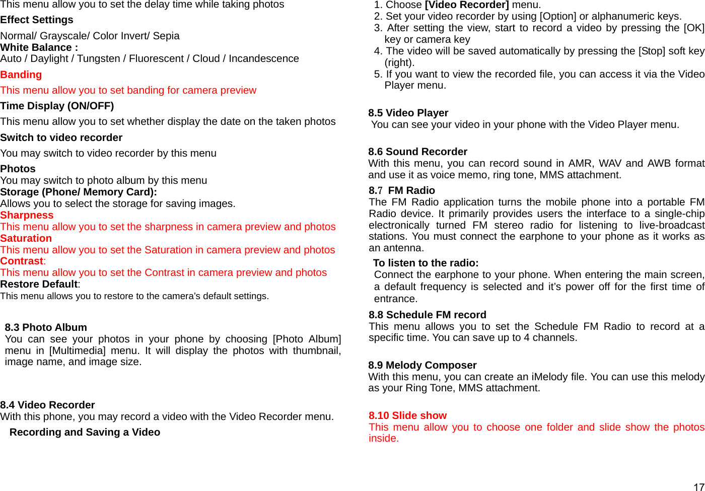  17 This menu allow you to set the delay time while taking photos Effect Settings Normal/ Grayscale/ Color Invert/ Sepia White Balance :   Auto / Daylight / Tungsten / Fluorescent / Cloud / Incandescence Banding This menu allow you to set banding for camera preview Time Display (ON/OFF) This menu allow you to set whether display the date on the taken photos Switch to video recorder You may switch to video recorder by this menu Photos You may switch to photo album by this menu Storage (Phone/ Memory Card):  Allows you to select the storage for saving images. Sharpness This menu allow you to set the sharpness in camera preview and photos Saturation This menu allow you to set the Saturation in camera preview and photos Contrast: This menu allow you to set the Contrast in camera preview and photos Restore Default:  This menu allows you to restore to the camera’s default settings.  8.3 Photo Album You can see your photos in your phone by choosing [Photo Album] menu in [Multimedia] menu. It will display the photos with thumbnail, image name, and image size.   8.4 Video Recorder With this phone, you may record a video with the Video Recorder menu. Recording and Saving a Video 1. Choose [Video Recorder] menu. 2. Set your video recorder by using [Option] or alphanumeric keys.     3. After setting the view, start to record a video by pressing the [OK] key or camera key 4. The video will be saved automatically by pressing the [Stop] soft key (right). 5. If you want to view the recorded file, you can access it via the Video Player menu.  8.5 Video Player You can see your video in your phone with the Video Player menu.    8.6 Sound Recorder With this menu, you can record sound in AMR, WAV and AWB format and use it as voice memo, ring tone, MMS attachment. 8.7 FM Radio The FM Radio application turns the mobile phone into a portable FM Radio device. It primarily provides users the interface to a single-chip electronically turned FM stereo radio for listening to live-broadcast stations. You must connect the earphone to your phone as it works as an antenna.   To listen to the radio: Connect the earphone to your phone. When entering the main screen, a default frequency is selected and it’s power off for the first time of entrance.  8.8 Schedule FM record This menu allows you to set the Schedule FM Radio to record at a specific time. You can save up to 4 channels.  8.9 Melody Composer With this menu, you can create an iMelody file. You can use this melody as your Ring Tone, MMS attachment.  8.10 Slide show This menu allow you to choose one folder and slide show the photos inside. 