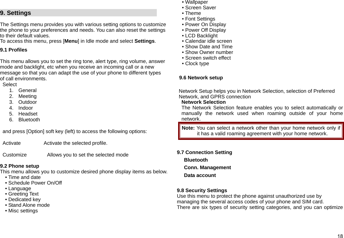  18   9. Settings                                           The Settings menu provides you with various setting options to customize the phone to your preferences and needs. You can also reset the settings to their default values.   To access this menu, press [Menu] in Idle mode and select Settings. 9.1 Profiles  This menu allows you to set the ring tone, alert type, ring volume, answer mode and backlight, etc when you receive an incoming call or a new message so that you can adapt the use of your phone to different types of call environments.  Select  1. General 2. Meeting 3. Outdoor 4. Indoor 5. Headset  6. Bluetooth     and press [Option] soft key (left) to access the following options:   Activate         Activate the selected profile.   Customize        Allows you to set the selected mode  9.2 Phone setup This menu allows you to customize desired phone display items as below. • Time and date • Schedule Power On/Off • Language • Greeting Text • Dedicated key • Stand Alone mode • Misc settings • Wallpaper • Screen Saver • Theme • Font Settings • Power On Display • Power Off Display • LCD Backlight • Calendar idle screen • Show Date and Time • Show Owner number • Screen switch effect • Clock type  9.6 Network setup  Network Setup helps you in Network Selection, selection of Preferred Network, and GPRS connection   Network Selection The Network Selection feature enables you to select automatically or manually the network used when roaming outside of your home network.  Note: You can select a network other than your home network only if it has a valid roaming agreement with your home network.  9.7 Connection Setting Bluetooth Conn. Management Data account  9.8 Security Settings Use this menu to protect the phone against unauthorized use by managing the several access codes of your phone and SIM card. There are six types of security setting categories, and you can optimize 