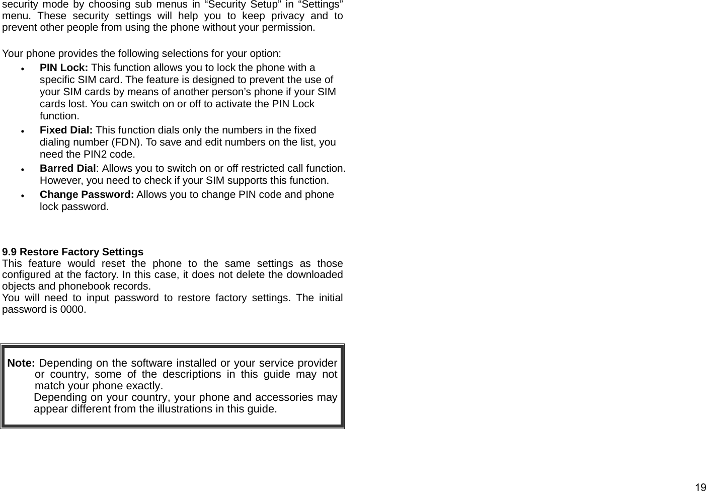  19 security mode by choosing sub menus in “Security Setup” in “Settings” menu. These security settings will help you to keep privacy and to prevent other people from using the phone without your permission.  Your phone provides the following selections for your option: • PIN Lock: This function allows you to lock the phone with a specific SIM card. The feature is designed to prevent the use of your SIM cards by means of another person’s phone if your SIM cards lost. You can switch on or off to activate the PIN Lock function.     • Fixed Dial: This function dials only the numbers in the fixed dialing number (FDN). To save and edit numbers on the list, you need the PIN2 code. • Barred Dial: Allows you to switch on or off restricted call function. However, you need to check if your SIM supports this function. • Change Password: Allows you to change PIN code and phone lock password.   9.9 Restore Factory Settings This feature would reset the phone to the same settings as those configured at the factory. In this case, it does not delete the downloaded objects and phonebook records.   You will need to input password to restore factory settings. The initial password is 0000.   Note: Depending on the software installed or your service provider or country, some of the descriptions in this guide may not match your phone exactly.   Depending on your country, your phone and accessories may appear different from the illustrations in this guide.  