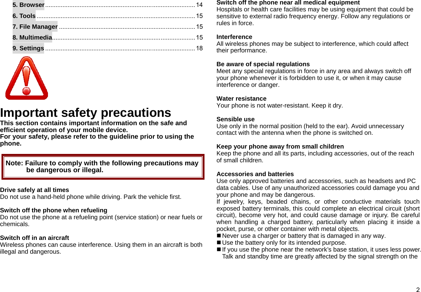  25. Browser ....................................................................................... 14 6. Tools ............................................................................................ 15 7. File Manager ............................................................................... 15 8. Multimedia ................................................................................... 15 9. Settings ....................................................................................... 18  Important safety precautions This section contains important information on the safe and efficient operation of your mobile device.   For your safety, please refer to the guideline prior to using the phone.  Note: Failure to comply with the following precautions may be dangerous or illegal.  Drive safely at all times Do not use a hand-held phone while driving. Park the vehicle first.  Switch off the phone when refueling Do not use the phone at a refueling point (service station) or near fuels or chemicals.  Switch off in an aircraft Wireless phones can cause interference. Using them in an aircraft is both illegal and dangerous.  Switch off the phone near all medical equipment Hospitals or health care facilities may be using equipment that could be sensitive to external radio frequency energy. Follow any regulations or rules in force.  Interference All wireless phones may be subject to interference, which could affect their performance.   Be aware of special regulations Meet any special regulations in force in any area and always switch off your phone whenever it is forbidden to use it, or when it may cause interference or danger.  Water resistance Your phone is not water-resistant. Keep it dry.  Sensible use Use only in the normal position (held to the ear). Avoid unnecessary contact with the antenna when the phone is switched on.  Keep your phone away from small children Keep the phone and all its parts, including accessories, out of the reach of small children.  Accessories and batteries Use only approved batteries and accessories, such as headsets and PC data cables. Use of any unauthorized accessories could damage you and your phone and may be dangerous. If jewelry, keys, beaded chains, or other conductive materials touch exposed battery terminals, this could complete an electrical circuit (short circuit), become very hot, and could cause damage or injury. Be careful when handling a charged battery, particularly when placing it inside a pocket, purse, or other container with metal objects.  Never use a charger or battery that is damaged in any way.  Use the battery only for its intended purpose.  If you use the phone near the network’s base station, it uses less power. Talk and standby time are greatly affected by the signal strength on the 