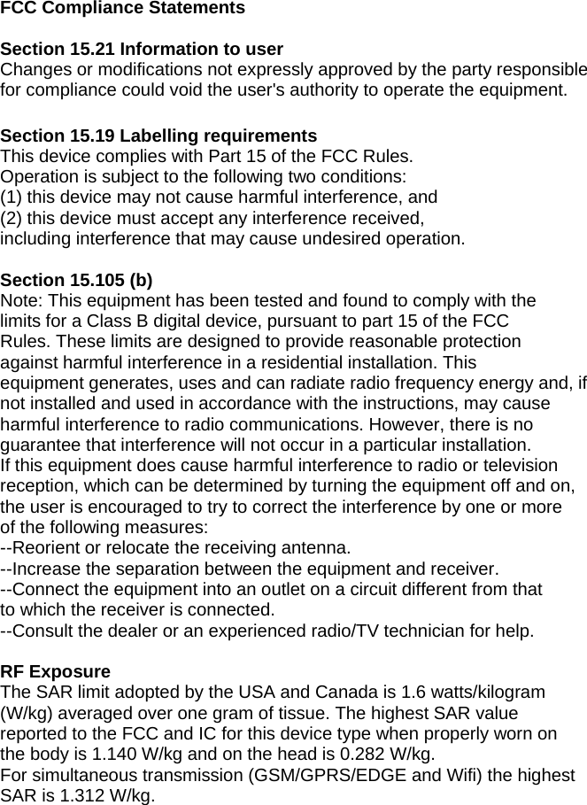 FCC Compliance Statements  Section 15.21 Information to user Changes or modifications not expressly approved by the party responsible   for compliance could void the user&apos;s authority to operate the equipment.  Section 15.19 Labelling requirements This device complies with Part 15 of the FCC Rules.   Operation is subject to the following two conditions:   (1) this device may not cause harmful interference, and   (2) this device must accept any interference received,   including interference that may cause undesired operation.  Section 15.105 (b) Note: This equipment has been tested and found to comply with the   limits for a Class B digital device, pursuant to part 15 of the FCC   Rules. These limits are designed to provide reasonable protection   against harmful interference in a residential installation. This   equipment generates, uses and can radiate radio frequency energy and, if   not installed and used in accordance with the instructions, may cause   harmful interference to radio communications. However, there is no   guarantee that interference will not occur in a particular installation.   If this equipment does cause harmful interference to radio or television   reception, which can be determined by turning the equipment off and on,   the user is encouraged to try to correct the interference by one or more   of the following measures: --Reorient or relocate the receiving antenna. --Increase the separation between the equipment and receiver. --Connect the equipment into an outlet on a circuit different from that   to which the receiver is connected. --Consult the dealer or an experienced radio/TV technician for help.  RF Exposure The SAR limit adopted by the USA and Canada is 1.6 watts/kilogram (W/kg) averaged over one gram of tissue. The highest SAR value reported to the FCC and IC for this device type when properly worn on the body is 1.140 W/kg and on the head is 0.282 W/kg. For simultaneous transmission (GSM/GPRS/EDGE and Wifi) the highest SAR is 1.312 W/kg. 