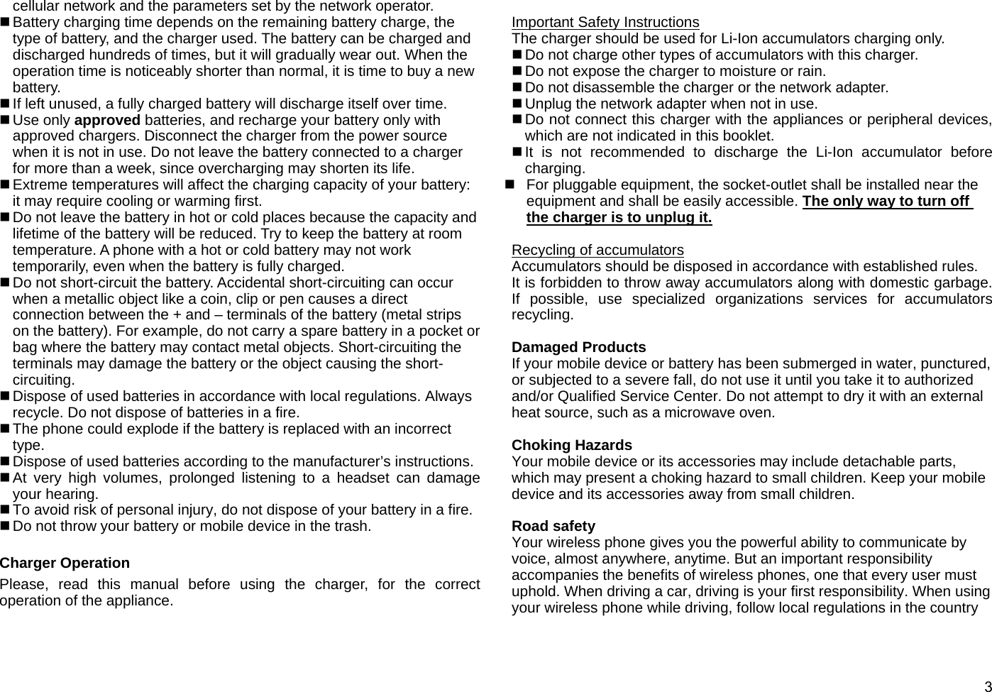  3cellular network and the parameters set by the network operator.  Battery charging time depends on the remaining battery charge, the type of battery, and the charger used. The battery can be charged and discharged hundreds of times, but it will gradually wear out. When the operation time is noticeably shorter than normal, it is time to buy a new battery.   If left unused, a fully charged battery will discharge itself over time.  Use only approved batteries, and recharge your battery only with approved chargers. Disconnect the charger from the power source when it is not in use. Do not leave the battery connected to a charger for more than a week, since overcharging may shorten its life.  Extreme temperatures will affect the charging capacity of your battery: it may require cooling or warming first.  Do not leave the battery in hot or cold places because the capacity and lifetime of the battery will be reduced. Try to keep the battery at room temperature. A phone with a hot or cold battery may not work temporarily, even when the battery is fully charged.    Do not short-circuit the battery. Accidental short-circuiting can occur when a metallic object like a coin, clip or pen causes a direct connection between the + and – terminals of the battery (metal strips on the battery). For example, do not carry a spare battery in a pocket or bag where the battery may contact metal objects. Short-circuiting the terminals may damage the battery or the object causing the short-circuiting.  Dispose of used batteries in accordance with local regulations. Always recycle. Do not dispose of batteries in a fire.  The phone could explode if the battery is replaced with an incorrect type.  Dispose of used batteries according to the manufacturer’s instructions.  At very high volumes, prolonged listening to a headset can damage your hearing.  To avoid risk of personal injury, do not dispose of your battery in a fire.  Do not throw your battery or mobile device in the trash.  Charger Operation Please, read this manual before using the charger, for the correct operation of the appliance.  Important Safety Instructions The charger should be used for Li-Ion accumulators charging only.    Do not charge other types of accumulators with this charger.  Do not expose the charger to moisture or rain.  Do not disassemble the charger or the network adapter.  Unplug the network adapter when not in use.    Do not connect this charger with the appliances or peripheral devices, which are not indicated in this booklet.  It is not recommended to discharge the Li-Ion accumulator before charging.   For pluggable equipment, the socket-outlet shall be installed near the equipment and shall be easily accessible. The only way to turn off the charger is to unplug it.  Recycling of accumulators Accumulators should be disposed in accordance with established rules. It is forbidden to throw away accumulators along with domestic garbage. If possible, use specialized organizations services for accumulators recycling.  Damaged Products If your mobile device or battery has been submerged in water, punctured, or subjected to a severe fall, do not use it until you take it to authorized and/or Qualified Service Center. Do not attempt to dry it with an external heat source, such as a microwave oven.  Choking Hazards Your mobile device or its accessories may include detachable parts, which may present a choking hazard to small children. Keep your mobile device and its accessories away from small children.  Road safety Your wireless phone gives you the powerful ability to communicate by voice, almost anywhere, anytime. But an important responsibility accompanies the benefits of wireless phones, one that every user must uphold. When driving a car, driving is your first responsibility. When using your wireless phone while driving, follow local regulations in the country 