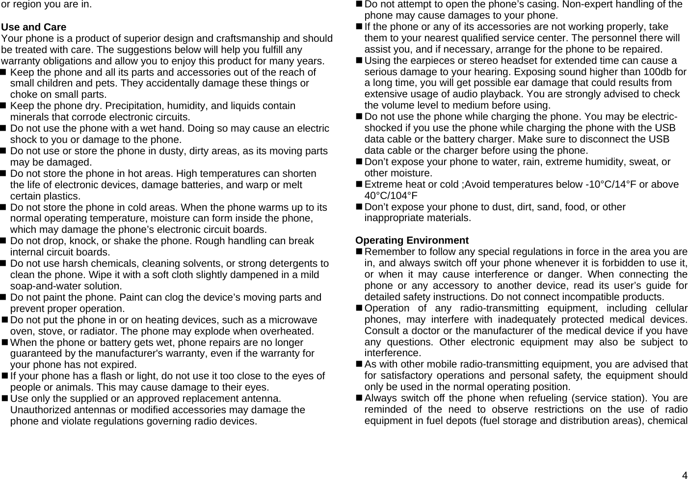  4or region you are in.  Use and Care Your phone is a product of superior design and craftsmanship and should be treated with care. The suggestions below will help you fulfill any warranty obligations and allow you to enjoy this product for many years.  Keep the phone and all its parts and accessories out of the reach of small children and pets. They accidentally damage these things or choke on small parts.  Keep the phone dry. Precipitation, humidity, and liquids contain minerals that corrode electronic circuits.  Do not use the phone with a wet hand. Doing so may cause an electric shock to you or damage to the phone.  Do not use or store the phone in dusty, dirty areas, as its moving parts may be damaged.  Do not store the phone in hot areas. High temperatures can shorten the life of electronic devices, damage batteries, and warp or melt certain plastics.  Do not store the phone in cold areas. When the phone warms up to its normal operating temperature, moisture can form inside the phone, which may damage the phone’s electronic circuit boards.  Do not drop, knock, or shake the phone. Rough handling can break internal circuit boards.  Do not use harsh chemicals, cleaning solvents, or strong detergents to clean the phone. Wipe it with a soft cloth slightly dampened in a mild soap-and-water solution.  Do not paint the phone. Paint can clog the device’s moving parts and prevent proper operation.  Do not put the phone in or on heating devices, such as a microwave oven, stove, or radiator. The phone may explode when overheated.  When the phone or battery gets wet, phone repairs are no longer guaranteed by the manufacturer&apos;s warranty, even if the warranty for your phone has not expired.  If your phone has a flash or light, do not use it too close to the eyes of people or animals. This may cause damage to their eyes.  Use only the supplied or an approved replacement antenna. Unauthorized antennas or modified accessories may damage the phone and violate regulations governing radio devices.  Do not attempt to open the phone’s casing. Non-expert handling of the phone may cause damages to your phone.  If the phone or any of its accessories are not working properly, take them to your nearest qualified service center. The personnel there will assist you, and if necessary, arrange for the phone to be repaired.  Using the earpieces or stereo headset for extended time can cause a serious damage to your hearing. Exposing sound higher than 100db for a long time, you will get possible ear damage that could results from extensive usage of audio playback. You are strongly advised to check the volume level to medium before using.  Do not use the phone while charging the phone. You may be electric-shocked if you use the phone while charging the phone with the USB data cable or the battery charger. Make sure to disconnect the USB data cable or the charger before using the phone.  Don’t expose your phone to water, rain, extreme humidity, sweat, or other moisture.  Extreme heat or cold ;Avoid temperatures below -10°C/14°F or above 40°C/104°F  Don’t expose your phone to dust, dirt, sand, food, or other inappropriate materials.  Operating Environment  Remember to follow any special regulations in force in the area you are in, and always switch off your phone whenever it is forbidden to use it, or when it may cause interference or danger. When connecting the phone or any accessory to another device, read its user’s guide for detailed safety instructions. Do not connect incompatible products.  Operation of any radio-transmitting equipment, including cellular phones, may interfere with inadequately protected medical devices. Consult a doctor or the manufacturer of the medical device if you have any questions. Other electronic equipment may also be subject to interference.  As with other mobile radio-transmitting equipment, you are advised that for satisfactory operations and personal safety, the equipment should only be used in the normal operating position.  Always switch off the phone when refueling (service station). You are reminded of the need to observe restrictions on the use of radio equipment in fuel depots (fuel storage and distribution areas), chemical 