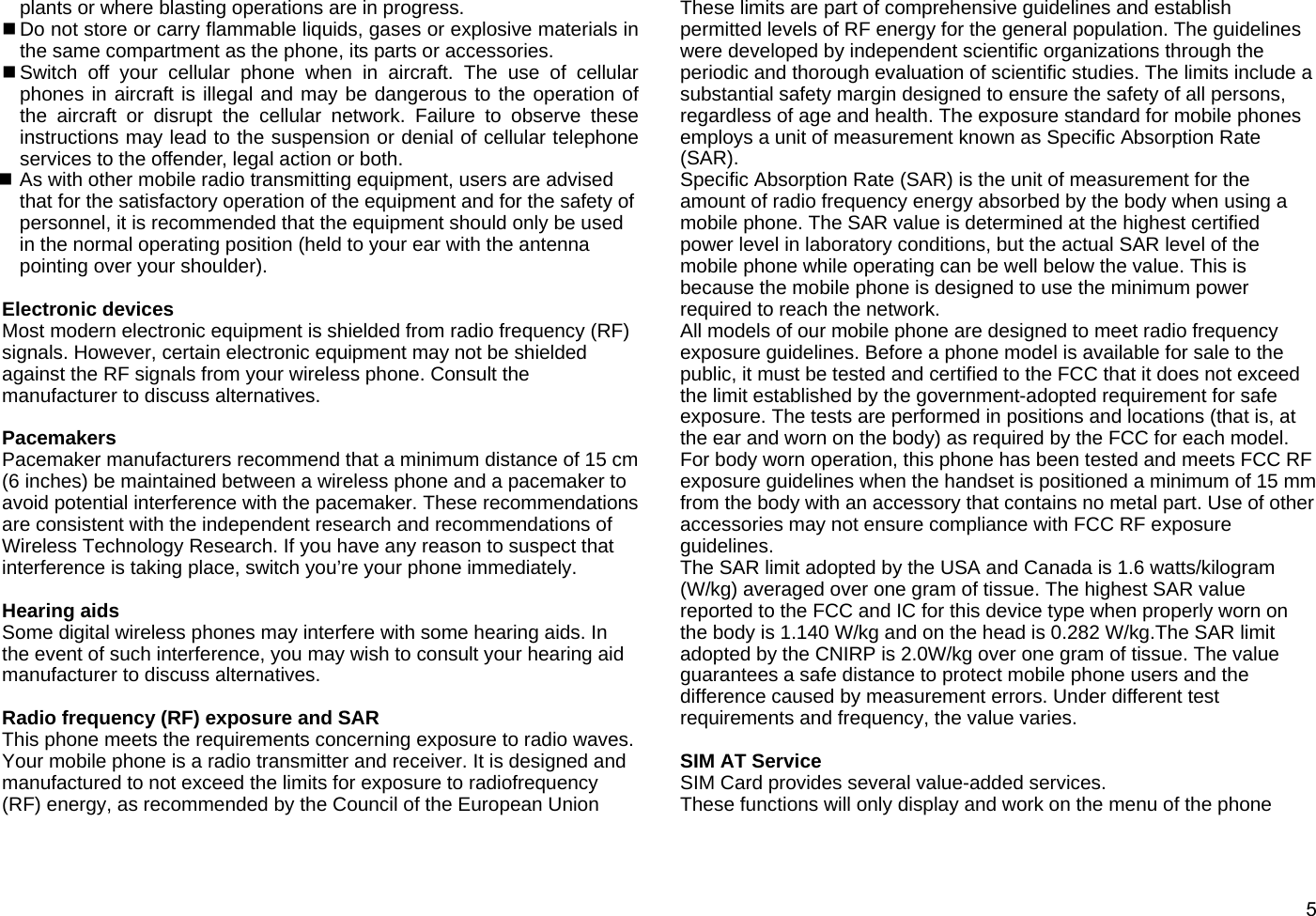  5plants or where blasting operations are in progress.  Do not store or carry flammable liquids, gases or explosive materials in the same compartment as the phone, its parts or accessories.  Switch off your cellular phone when in aircraft. The use of cellular phones in aircraft is illegal and may be dangerous to the operation of the aircraft or disrupt the cellular network. Failure to observe these instructions may lead to the suspension or denial of cellular telephone services to the offender, legal action or both.  As with other mobile radio transmitting equipment, users are advised that for the satisfactory operation of the equipment and for the safety of personnel, it is recommended that the equipment should only be used in the normal operating position (held to your ear with the antenna pointing over your shoulder).  Electronic devices Most modern electronic equipment is shielded from radio frequency (RF) signals. However, certain electronic equipment may not be shielded against the RF signals from your wireless phone. Consult the manufacturer to discuss alternatives.  Pacemakers Pacemaker manufacturers recommend that a minimum distance of 15 cm (6 inches) be maintained between a wireless phone and a pacemaker to avoid potential interference with the pacemaker. These recommendations are consistent with the independent research and recommendations of Wireless Technology Research. If you have any reason to suspect that interference is taking place, switch you’re your phone immediately.  Hearing aids Some digital wireless phones may interfere with some hearing aids. In the event of such interference, you may wish to consult your hearing aid manufacturer to discuss alternatives.  Radio frequency (RF) exposure and SAR This phone meets the requirements concerning exposure to radio waves. Your mobile phone is a radio transmitter and receiver. It is designed and manufactured to not exceed the limits for exposure to radiofrequency (RF) energy, as recommended by the Council of the European Union   These limits are part of comprehensive guidelines and establish permitted levels of RF energy for the general population. The guidelines were developed by independent scientific organizations through the periodic and thorough evaluation of scientific studies. The limits include a substantial safety margin designed to ensure the safety of all persons, regardless of age and health. The exposure standard for mobile phones employs a unit of measurement known as Specific Absorption Rate (SAR).  Specific Absorption Rate (SAR) is the unit of measurement for the amount of radio frequency energy absorbed by the body when using a mobile phone. The SAR value is determined at the highest certified power level in laboratory conditions, but the actual SAR level of the mobile phone while operating can be well below the value. This is because the mobile phone is designed to use the minimum power required to reach the network. All models of our mobile phone are designed to meet radio frequency exposure guidelines. Before a phone model is available for sale to the public, it must be tested and certified to the FCC that it does not exceed the limit established by the government-adopted requirement for safe exposure. The tests are performed in positions and locations (that is, at the ear and worn on the body) as required by the FCC for each model. For body worn operation, this phone has been tested and meets FCC RF exposure guidelines when the handset is positioned a minimum of 15 mm from the body with an accessory that contains no metal part. Use of other accessories may not ensure compliance with FCC RF exposure guidelines. The SAR limit adopted by the USA and Canada is 1.6 watts/kilogram (W/kg) averaged over one gram of tissue. The highest SAR value reported to the FCC and IC for this device type when properly worn on the body is 1.140 W/kg and on the head is 0.282 W/kg.The SAR limit adopted by the CNIRP is 2.0W/kg over one gram of tissue. The value guarantees a safe distance to protect mobile phone users and the difference caused by measurement errors. Under different test requirements and frequency, the value varies.  SIM AT Service   SIM Card provides several value-added services. These functions will only display and work on the menu of the phone 