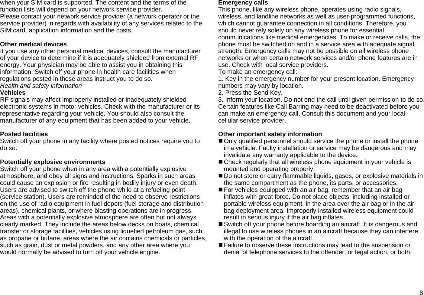 6when your SIM card is supported. The content and the terms of the function lists will depend on your network service provider. Please contact your network service provider (a network operator or the service provider) in regards with availability of any services related to the SIM card, application information and the costs.  Other medical devices If you use any other personal medical devices, consult the manufacturer of your device to determine if it is adequately shielded from external RF energy. Your physician may be able to assist you in obtaining this information. Switch off your phone in health care facilities when regulations posted in these areas instruct you to do so. Health and safety information Vehicles RF signals may affect improperly installed or inadequately shielded electronic systems in motor vehicles. Check with the manufacturer or its representative regarding your vehicle. You should also consult the manufacturer of any equipment that has been added to your vehicle.  Posted facilities Switch off your phone in any facility where posted notices require you to do so.  Potentially explosive environments Switch off your phone when in any area with a potentially explosive atmosphere, and obey all signs and instructions. Sparks in such areas could cause an explosion or fire resulting in bodily injury or even death. Users are advised to switch off the phone while at a refueling point (service station). Users are reminded of the need to observe restrictions on the use of radio equipment in fuel depots (fuel storage and distribution areas), chemical plants, or where blasting operations are in progress. Areas with a potentially explosive atmosphere are often but not always clearly marked. They include the areas below decks on boats, chemical transfer or storage facilities, vehicles using liquefied petroleum gas, such as propane or butane, areas where the air contains chemicals or particles, such as grain, dust or metal powders, and any other area where you would normally be advised to turn off your vehicle engine.  Emergency calls This phone, like any wireless phone, operates using radio signals, wireless, and landline networks as well as user-programmed functions, which cannot guarantee connection in all conditions. Therefore, you should never rely solely on any wireless phone for essential communications like medical emergencies. To make or receive calls, the phone must be switched on and in a service area with adequate signal strength. Emergency calls may not be possible on all wireless phone networks or when certain network services and/or phone features are in use. Check with local service providers.   To make an emergency call: 1. Key in the emergency number for your present location. Emergency numbers may vary by location. 2. Press the Send Key. 3. Inform your location. Do not end the call until given permission to do so. Certain features like Call Barring may need to be deactivated before you can make an emergency call. Consult this document and your local cellular service provider.  Other important safety information  Only qualified personnel should service the phone or install the phone in a vehicle. Faulty installation or service may be dangerous and may invalidate any warranty applicable to the device.  Check regularly that all wireless phone equipment in your vehicle is mounted and operating properly.  Do not store or carry flammable liquids, gases, or explosive materials in the same compartment as the phone, its parts, or accessories.  For vehicles equipped with an air bag, remember that an air bag inflates with great force. Do not place objects, including installed or portable wireless equipment, in the area over the air bag or in the air bag deployment area. Improperly installed wireless equipment could result in serious injury if the air bag inflates.  Switch off your phone before boarding an aircraft. It is dangerous and illegal to use wireless phones in an aircraft because they can interfere with the operation of the aircraft.  Failure to observe these instructions may lead to the suspension or denial of telephone services to the offender, or legal action, or both.  
