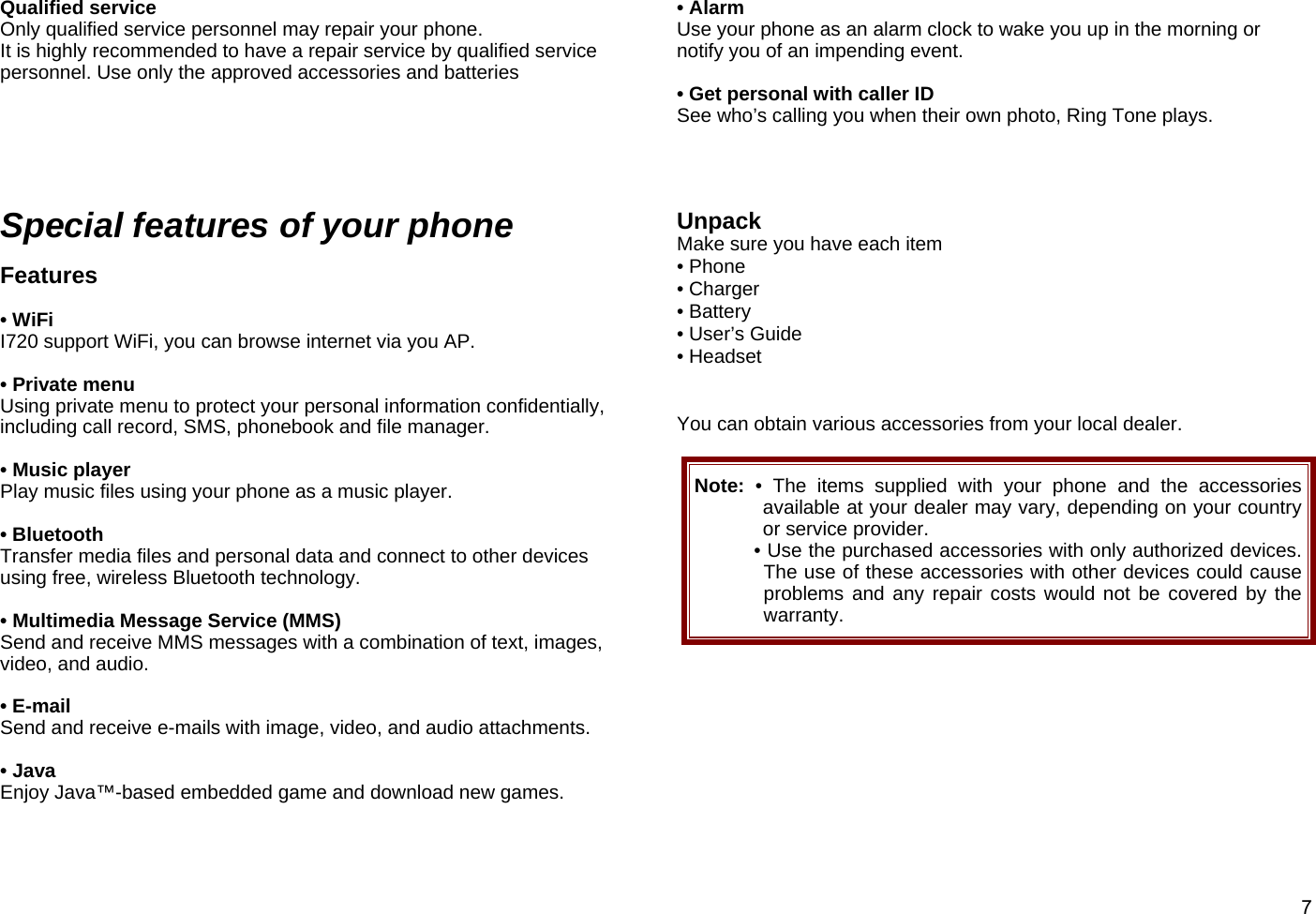  7Qualified service Only qualified service personnel may repair your phone. It is highly recommended to have a repair service by qualified service personnel. Use only the approved accessories and batteries      Special features of your phone  Features    • WiFi   I720 support WiFi, you can browse internet via you AP.  • Private menu Using private menu to protect your personal information confidentially, including call record, SMS, phonebook and file manager.  • Music player Play music files using your phone as a music player.  • Bluetooth Transfer media files and personal data and connect to other devices using free, wireless Bluetooth technology.  • Multimedia Message Service (MMS) Send and receive MMS messages with a combination of text, images, video, and audio.  • E-mail Send and receive e-mails with image, video, and audio attachments.  • Java Enjoy Java™-based embedded game and download new games.  • Alarm Use your phone as an alarm clock to wake you up in the morning or notify you of an impending event.  • Get personal with caller ID See who’s calling you when their own photo, Ring Tone plays.     Unpack Make sure you have each item • Phone • Charger • Battery • User’s Guide • Headset     You can obtain various accessories from your local dealer.  Note:  • The items supplied with your phone and the accessories available at your dealer may vary, depending on your country or service provider. • Use the purchased accessories with only authorized devices. The use of these accessories with other devices could cause problems and any repair costs would not be covered by the warranty.         