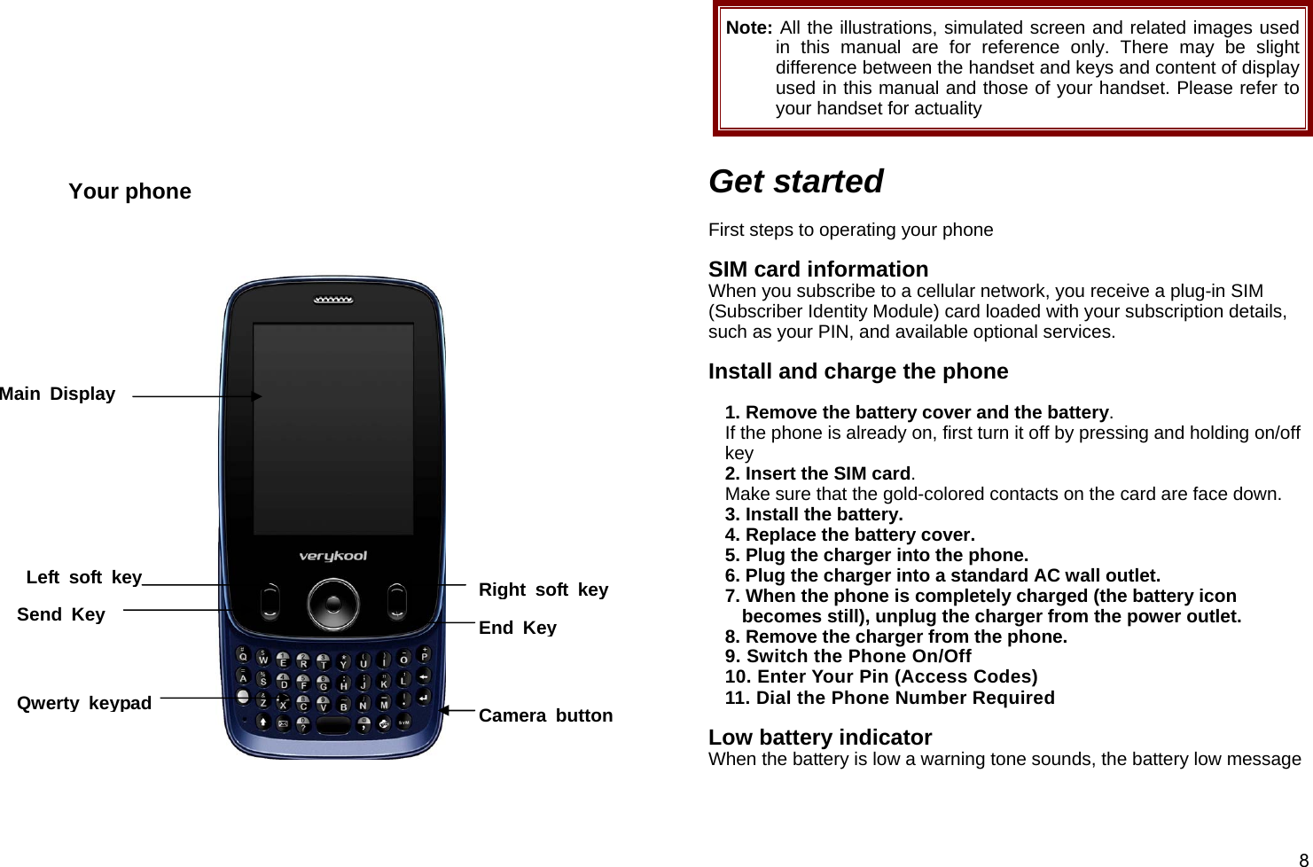  8         Your phone        Note: All the illustrations, simulated screen and related images used in this manual are for reference only. There may be slight difference between the handset and keys and content of display used in this manual and those of your handset. Please refer to your handset for actuality  Get started  First steps to operating your phone  SIM card information When you subscribe to a cellular network, you receive a plug-in SIM (Subscriber Identity Module) card loaded with your subscription details, such as your PIN, and available optional services.  Install and charge the phone  1. Remove the battery cover and the battery. If the phone is already on, first turn it off by pressing and holding on/off key  2. Insert the SIM card. Make sure that the gold-colored contacts on the card are face down. 3. Install the battery. 4. Replace the battery cover. 5. Plug the charger into the phone. 6. Plug the charger into a standard AC wall outlet. 7. When the phone is completely charged (the battery icon becomes still), unplug the charger from the power outlet. 8. Remove the charger from the phone. 9. Switch the Phone On/Off 10. Enter Your Pin (Access Codes) 11. Dial the Phone Number Required  Low battery indicator When the battery is low a warning tone sounds, the battery low message Main Display Left soft keySend Key Right soft keyEnd KeyQwerty keypad Camera button