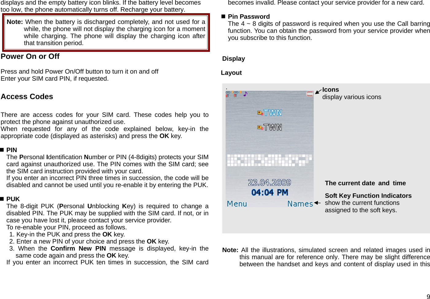  9displays and the empty battery icon blinks. If the battery level becomes too low, the phone automatically turns off. Recharge your battery. Note: When the battery is discharged completely, and not used for a while, the phone will not display the charging icon for a moment while charging. The phone will display the charging icon after that transition period.   Power On or Off    Press and hold Power On/Off button to turn it on and off   Enter your SIM card PIN, if requested.  Access Codes  There are access codes for your SIM card. These codes help you to protect the phone against unauthorized use. When requested for any of the code explained below, key-in the appropriate code (displayed as asterisks) and press the OK key.   PIN The Personal Identification Number or PIN (4-8digits) protects your SIM card against unauthorized use. The PIN comes with the SIM card; see the SIM card instruction provided with your card. If you enter an incorrect PIN three times in succession, the code will be disabled and cannot be used until you re-enable it by entering the PUK.   PUK The 8-digit PUK (Personal  Unblocking  Key) is required to change a disabled PIN. The PUK may be supplied with the SIM card. If not, or in case you have lost it, please contact your service provider. To re-enable your PIN, proceed as follows. 1. Key-in the PUK and press the OK key. 2. Enter a new PIN of your choice and press the OK key. 3. When the Confirm New PIN message is displayed, key-in the same code again and press the OK key. If you enter an incorrect PUK ten times in succession, the SIM card becomes invalid. Please contact your service provider for a new card.   Pin Password The 4 ~ 8 digits of password is required when you use the Call barring function. You can obtain the password from your service provider when you subscribe to this function.     Display  Layout  .      Note: All the illustrations, simulated screen and related images used in this manual are for reference only. There may be slight difference between the handset and keys and content of display used in this Icons display various icons Soft Key Function Indicators show the current functions assigned to the soft keys. The current date  and time