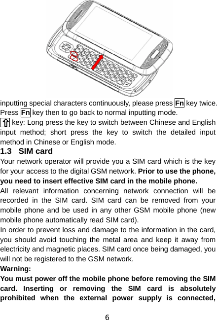 6 inputting special characters continuously, please press Fn key twice. Press Fn key then to go back to normal inputting mode. Fn key: Long press the key to switch between Chinese and English input method; short press the key to switch the detailed input method in Chinese or English mode. 1.3 SIM card Your network operator will provide you a SIM card which is the key for your access to the digital GSM network. Prior to use the phone, you need to insert effective SIM card in the mobile phone. All relevant information concerning network connection will be recorded in the SIM card. SIM card can be removed from your mobile phone and be used in any other GSM mobile phone (new mobile phone automatically read SIM card). In order to prevent loss and damage to the information in the card, you should avoid touching the metal area and keep it away from electricity and magnetic places. SIM card once being damaged, you will not be registered to the GSM network. Warning:  You must power off the mobile phone before removing the SIM card. Inserting or removing the SIM card is absolutely prohibited when the external power supply is connected, 