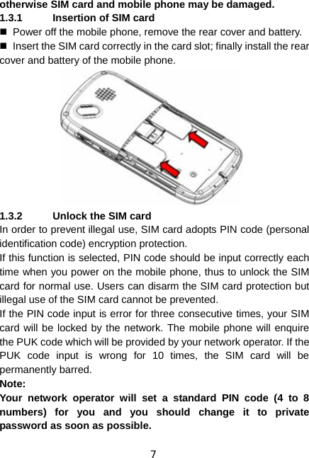 7 otherwise SIM card and mobile phone may be damaged. 1.3.1  Insertion of SIM card   Power off the mobile phone, remove the rear cover and battery.   Insert the SIM card correctly in the card slot; finally install the rear cover and battery of the mobile phone.  1.3.2  Unlock the SIM card In order to prevent illegal use, SIM card adopts PIN code (personal identification code) encryption protection. If this function is selected, PIN code should be input correctly each time when you power on the mobile phone, thus to unlock the SIM card for normal use. Users can disarm the SIM card protection but illegal use of the SIM card cannot be prevented. If the PIN code input is error for three consecutive times, your SIM card will be locked by the network. The mobile phone will enquire the PUK code which will be provided by your network operator. If the PUK code input is wrong for 10 times, the SIM card will be permanently barred. Note: Your network operator will set a standard PIN code (4 to 8 numbers) for you and you should change it to private password as soon as possible. 