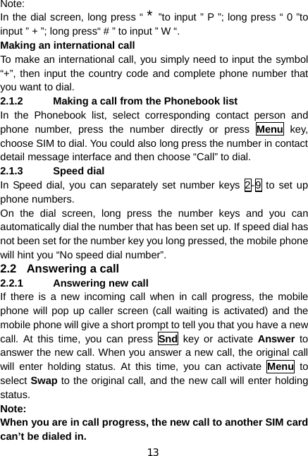 13 Note:  In the dial screen, long press “ * ”to input ” P ”; long press “ 0 ”to input ” + ”; long press“ # ” to input ” W “. Making an international call To make an international call, you simply need to input the symbol “+”, then input the country code and complete phone number that you want to dial. 2.1.2  Making a call from the Phonebook list In the Phonebook list, select corresponding contact person and phone number, press the number directly or press Menu key, choose SIM to dial. You could also long press the number in contact detail message interface and then choose “Call” to dial. 2.1.3 Speed dial In Speed dial, you can separately set number keys 2-9 to set up phone numbers. On the dial screen, long press the number keys and you can automatically dial the number that has been set up. If speed dial has not been set for the number key you long pressed, the mobile phone will hint you “No speed dial number”. 2.2  Answering a call 2.2.1 Answering new call If there is a new incoming call when in call progress, the mobile phone will pop up caller screen (call waiting is activated) and the mobile phone will give a short prompt to tell you that you have a new call. At this time, you can press Snd key or activate Answer to answer the new call. When you answer a new call, the original call will enter holding status. At this time, you can activate Menu to select Swap to the original call, and the new call will enter holding status. Note: When you are in call progress, the new call to another SIM card can’t be dialed in. 