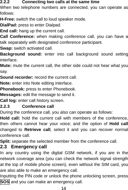 14 2.2.2  Connecting two calls at the same time When two telephone numbers are connected, you can operate as follows: H-Free: switch the call to loud speaker mode. DialPad: press to enter Dialpad. End call: hang up the current call. Call Conference: when making conference call, you can have a talk separately with designated conference participant. Swap: switch activated call. Background sound: enter into call background sound setting interface. Mute: mute the current call, the other side could not hear what you say. Sound recorder: record the current call. Note: enter into Note editing interface. Phonebook: press to enter Phonebook. Messages: edit the message to send it. Call log: enter call history screen. 2.2.3 Conference call During the conference call, you also can operate as follows: Hold call: hold the current call with members of the conference, then others cannot hear your voice; and the option of Hold call changed to Retrieve call, select it and you can recover normal conference call. Split: separate the selected member from the conference call. 2.3 Emergency call In any country using the digital GSM network, if you are in the network coverage area (you can check the network signal strength at the top of mobile phone screen), even without the SIM card, you are also able to make an emergency call. Inputting the PIN code or unlock the phone unlocking screen, press SOS and you can make an emergency call. 