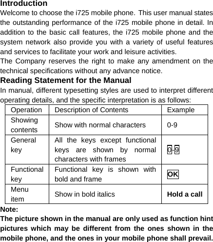 Introduction Welcome to choose the i725 mobile phone. This user manual states the outstanding performance of the i725 mobile phone in detail. In addition to the basic call features, the i725 mobile phone and the system network also provide you with a variety of useful features and services to facilitate your work and leisure activities. The Company reserves the right to make any amendment on the technical specifications without any advance notice. Reading Statement for the Manual In manual, different typesetting styles are used to interpret different operating details, and the specific interpretation is as follows: Operation  Description of Contents  Example Showing contents  Show with normal characters  0-9 General key All the keys except functional keys are shown by normal characters with frames 0-9 Functional key Functional key is shown with bold and frame  OK Menu item  Show in bold italics  Hold a callNote:  The picture shown in the manual are only used as function hint pictures which may be different from the ones shown in the mobile phone, and the ones in your mobile phone shall prevail.  