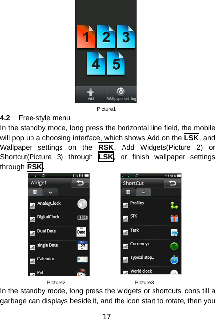 17                            Picture1 4.2  Free-style menu In the standby mode, long press the horizontal line field, the mobile will pop up a choosing interface, which shows Add on the LSK, and Wallpaper settings on the RSK. Add Widgets(Picture 2) or Shortcut(Picture 3) through LSK, or finish wallpaper settings through RSK.              Picture2                           Picture3 In the standby mode, long press the widgets or shortcuts icons till a garbage can displays beside it, and the icon start to rotate, then you 