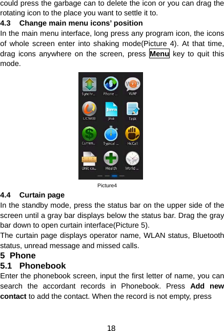 18 could press the garbage can to delete the icon or you can drag the rotating icon to the place you want to settle it to. 4.3  Change main menu icons’ position In the main menu interface, long press any program icon, the icons of whole screen enter into shaking mode(Picture 4). At that time, drag icons anywhere on the screen, press Menu key to quit this mode.                           Picture4 4.4 Curtain page In the standby mode, press the status bar on the upper side of the screen until a gray bar displays below the status bar. Drag the gray bar down to open curtain interface(Picture 5). The curtain page displays operator name, WLAN status, Bluetooth status, unread message and missed calls. 5 Phone 5.1 Phonebook Enter the phonebook screen, input the first letter of name, you can search the accordant records in Phonebook. Press Add new contact to add the contact. When the record is not empty, press 