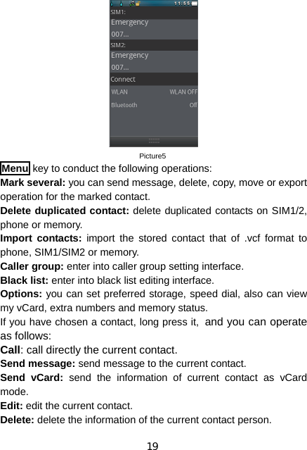 19 Picture5 Menu key to conduct the following operations: Mark several: you can send message, delete, copy, move or export operation for the marked contact. Delete duplicated contact: delete duplicated contacts on SIM1/2, phone or memory. Import contacts: import the stored contact that of .vcf format to phone, SIM1/SIM2 or memory. Caller group: enter into caller group setting interface. Black list: enter into black list editing interface. Options: you can set preferred storage, speed dial, also can view my vCard, extra numbers and memory status. If you have chosen a contact, long press it, and you can operate as follows: Call: call directly the current contact. Send message: send message to the current contact. Send vCard: send the information of current contact as vCard mode. Edit: edit the current contact. Delete: delete the information of the current contact person. 