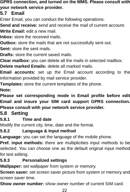 22 GPRS connection, and turned on the MMS. Please consult with your network service provider. 5.7 Email Enter Email, you can conduct the following operations: Send and receive: send and receive the mail of current account. Write Email: edit a new mail. Inbox: store the received mails. Outbox: store the mails that are not successfully sent out. Sent: store the sent mails. Drafts: store the current saved mails. Clear mailbox: you can delete all the mails in selected mailbox. Delete marked Emails: delete all marked mails. Email accounts: set up the Email account according to the information provided by mail service provider. Templates: store the current templates of the phone. Note: Please set corresponding mode in Email profile before edit Email and insure your SIM card support GPRS connection. Please consult with your network service provider. 5.8 Setting 5.8.1  Time and date Modify the current city, time, date and the format. 5.8.2  Language &amp; Input method Language: you can set the language of the mobile phone. Pref. input methods: there are multiplicities input methods to be selected. You can choose one as the default original input method for text editing. 5.8.3 Personalized settings Wallpaper: set wallpaper from system or memory. Screen saver: set screen saver picture from system or memory and screen saver time.   Show owner number: show owner number of current SIM card. 