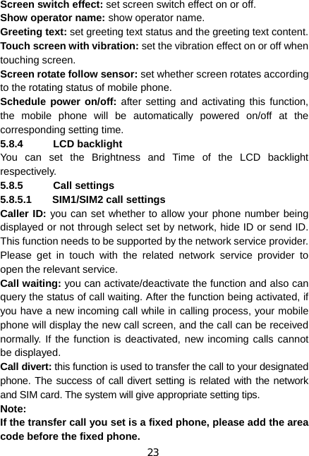 23 Screen switch effect: set screen switch effect on or off. Show operator name: show operator name. Greeting text: set greeting text status and the greeting text content. Touch screen with vibration: set the vibration effect on or off when touching screen. Screen rotate follow sensor: set whether screen rotates according to the rotating status of mobile phone. Schedule power on/off: after setting and activating this function, the mobile phone will be automatically powered on/off at the corresponding setting time. 5.8.4 LCD backlight You can set the Brightness and Time of the LCD backlight respectively. 5.8.5 Call settings 5.8.5.1  SIM1/SIM2 call settings Caller ID: you can set whether to allow your phone number being displayed or not through select set by network, hide ID or send ID. This function needs to be supported by the network service provider. Please get in touch with the related network service provider to open the relevant service. Call waiting: you can activate/deactivate the function and also can query the status of call waiting. After the function being activated, if you have a new incoming call while in calling process, your mobile phone will display the new call screen, and the call can be received normally. If the function is deactivated, new incoming calls cannot be displayed. Call divert: this function is used to transfer the call to your designated phone. The success of call divert setting is related with the network and SIM card. The system will give appropriate setting tips.   Note:  If the transfer call you set is a fixed phone, please add the area code before the fixed phone. 