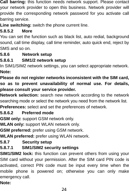 24 Call barring: this function needs network support. Please contact your network provider to open this business. Network provider will provide the corresponding network password for you activate call barring service. Line switching: switch the phone current line.   5.8.5.2 More You can set the function such as black list, auto redial, background sound, call time display, call time reminder, auto quick end, reject by SMS and so on. 5.8.6 Network setup 5.8.6.1  SIM1/2 network setup In SIM1/SIM2 network settings, you can select appropriate network. Note:  Please do not register networks inconsistent with the SIM card, so as to prevent unavailability of normal use. For details, please consult your service provider. Network selection: search new network according to the network searching mode or select the network you need from the network list. Preferences: select and set the preferences of network. 5.8.6.2 Preferred mode GSM only: support GSM network only. WLAN only: support WLAN network only. GSM preferred: prefer using GSM network. WLAN preferred: prefer using WLAN network. 5.8.7 Security setup 5.8.7.1 SIM1/SIM2 security settings SIM1/SIM2 lock: this function can prevent others from using your SIM card without your permission. After the SIM card PIN code is activated, correct PIN code must be input every time when the mobile phone is powered on; otherwise you can only make emergency call. Note:  