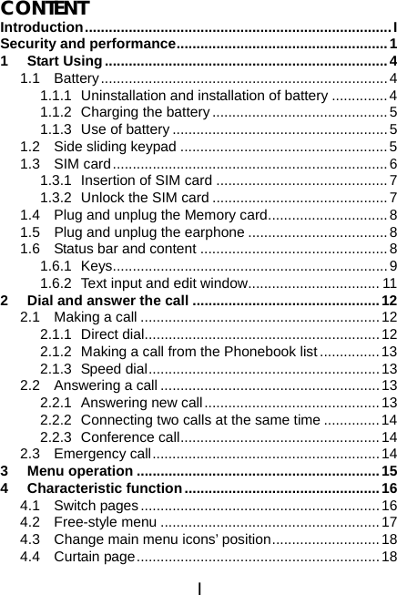 I CONTENT Introduction.............................................................................I Security and performance.....................................................1 1 Start Using.......................................................................4 1.1 Battery........................................................................4 1.1.1  Uninstallation and installation of battery ..............4 1.1.2  Charging the battery ............................................5 1.1.3 Use of battery ...................................................... 5 1.2  Side sliding keypad ....................................................5 1.3 SIM card.....................................................................6 1.3.1  Insertion of SIM card ...........................................7 1.3.2  Unlock the SIM card ............................................7 1.4  Plug and unplug the Memory card..............................8 1.5 Plug and unplug the earphone ...................................8 1.6  Status bar and content ...............................................8 1.6.1 Keys.....................................................................9 1.6.2  Text input and edit window................................. 11 2 Dial and answer the call ...............................................12 2.1  Making a call ............................................................12 2.1.1 Direct dial...........................................................12 2.1.2  Making a call from the Phonebook list...............13 2.1.3 Speed dial.......................................................... 13 2.2 Answering a call .......................................................13 2.2.1  Answering new call............................................13 2.2.2  Connecting two calls at the same time ..............14 2.2.3 Conference call..................................................14 2.3 Emergency call.........................................................14 3 Menu operation .............................................................15 4 Characteristic function.................................................16 4.1 Switch pages............................................................16 4.2 Free-style menu .......................................................17 4.3  Change main menu icons’ position...........................18 4.4 Curtain page.............................................................18 