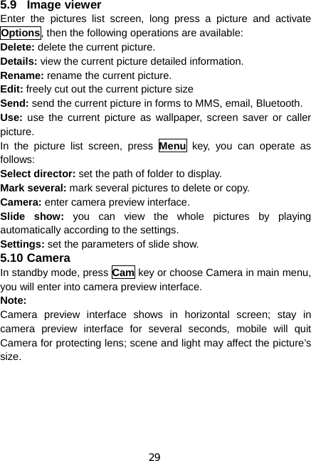 29 5.9 Image viewer Enter the pictures list screen, long press a picture and activate Options, then the following operations are available:     Delete: delete the current picture. Details: view the current picture detailed information. Rename: rename the current picture. Edit: freely cut out the current picture size Send: send the current picture in forms to MMS, email, Bluetooth. Use:  use the current picture as wallpaper, screen saver or caller picture. In the picture list screen, press Menu key, you can operate as follows: Select director: set the path of folder to display. Mark several: mark several pictures to delete or copy. Camera: enter camera preview interface. Slide show: you can view the whole pictures by playing automatically according to the settings. Settings: set the parameters of slide show. 5.10 Camera In standby mode, press Cam key or choose Camera in main menu, you will enter into camera preview interface. Note: Camera preview interface shows in horizontal screen; stay in camera preview interface for several seconds, mobile will quit Camera for protecting lens; scene and light may affect the picture’s size. 