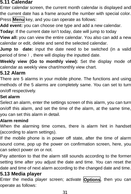 31 5.11 Calendar Enter calendar screen, the current month calendar is displayed and the current date has a frame around the number with special color. Press Menu key, and you can operate as follows: Add event: you can choose one type and add a new calendar. Today: If the current date isn’t today, date will jump to today View all: you can view the entire calendar. You also can add a new calendar or edit, delete and send the selected calendar. Jump to  date: input the date need to be switched (in a valid period of time）, there will display the inputted date. Weekly view (Go to monthly view): Set the display mode of calendar as weekly view chart/monthly view chart. 5.12 Alarm There are 5 alarms in your mobile phone. The functions and using methods of the 5 alarms are completely same. You can set to turn on/off respectively. Set alarm Select an alarm, enter the settings screen of this alarm, you can turn on/off this alarm, and set the time of the alarm, at the same time, you can set this alarm in detail. Alarm remind When the alarming time comes, there is alarm hint in handset (according to alarm settings). If the mobile phone is in power off state, after the time of alarm sound come, pop up the power on confirmation screen, here, you can select power on or not. Pay attention to that the alarm still sounds according to the former setting time after you adjust the date and time. You can reset the date and time of next alarm according to the changed date and time. 5.13 Media player Enter the media player screen; activate Options, then you can operate as follows: 