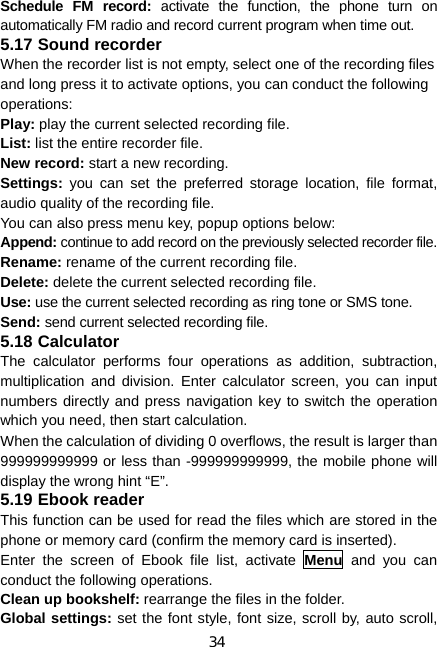 34 Schedule FM record: activate the function, the phone turn on automatically FM radio and record current program when time out. 5.17 Sound recorder When the recorder list is not empty, select one of the recording files and long press it to activate options, you can conduct the following operations: Play: play the current selected recording file. List: list the entire recorder file. New record: start a new recording. Settings: you can set the preferred storage location, file format, audio quality of the recording file. You can also press menu key, popup options below: Append: continue to add record on the previously selected recorder file. Rename: rename of the current recording file. Delete: delete the current selected recording file. Use: use the current selected recording as ring tone or SMS tone. Send: send current selected recording file. 5.18 Calculator The calculator performs four operations as addition, subtraction, multiplication and division. Enter calculator screen, you can input numbers directly and press navigation key to switch the operation which you need, then start calculation.   When the calculation of dividing 0 overflows, the result is larger than 999999999999 or less than -999999999999, the mobile phone will display the wrong hint “E”. 5.19 Ebook reader This function can be used for read the files which are stored in the phone or memory card (confirm the memory card is inserted). Enter the screen of Ebook file list, activate Menu  and you can conduct the following operations. Clean up bookshelf: rearrange the files in the folder. Global settings: set the font style, font size, scroll by, auto scroll, 