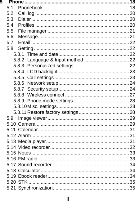 II 5 Phone.............................................................................18 5.1 Phonebook...............................................................18 5.2 Call log .....................................................................20 5.3 Dialer........................................................................20 5.4 Profiles .....................................................................20 5.5 File manager ............................................................21 5.6 Message................................................................... 21 5.7 Email ........................................................................22 5.8 Setting......................................................................22 5.8.1  Time and date....................................................22 5.8.2  Language &amp; Input method .................................22 5.8.3 Personalized settings ........................................ 22 5.8.4 LCD backlight ....................................................23 5.8.5 Call settings.......................................................23 5.8.6 Network setup....................................................24 5.8.7 Security setup....................................................24 5.8.8 Wireless connect ...............................................27 5.8.9 Phone mode settings.........................................28 5.8.10 Misc.  settings .....................................................28 5.8.11 Restore factory settings.....................................28 5.9 Image viewer............................................................29 5.10 Camera ....................................................................29 5.11 Calendar................................................................... 31 5.12 Alarm........................................................................31 5.13 Media player.............................................................31 5.14 Video recorder..........................................................32 5.15 Notes........................................................................33 5.16 FM radio ...................................................................33 5.17 Sound recorder.........................................................34 5.18 Calculator.................................................................34 5.19 Ebook reader............................................................34 5.20 STK ..........................................................................35 5.21 Synchronization........................................................35 